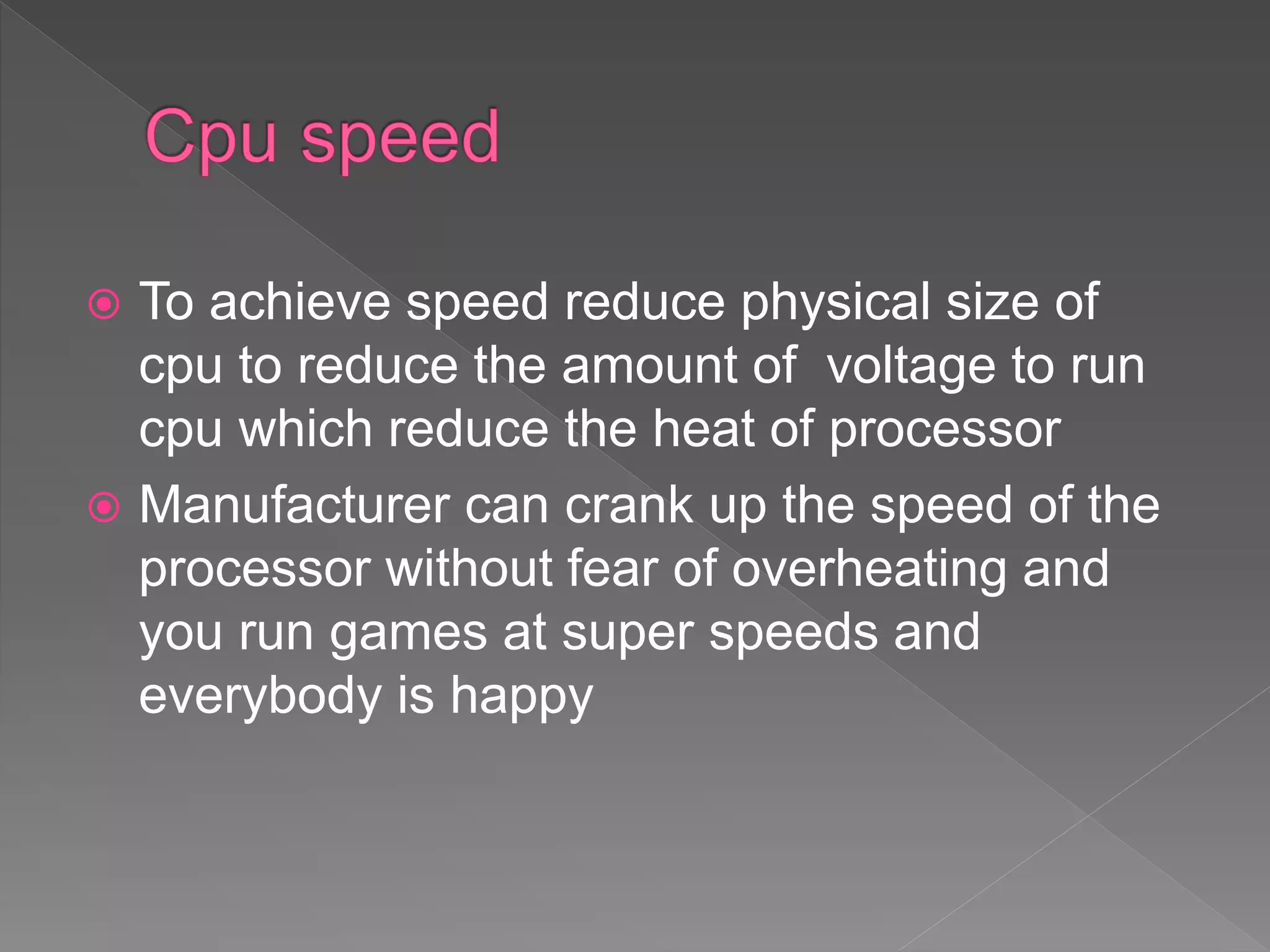  To achieve speed reduce physical size of
cpu to reduce the amount of voltage to run
cpu which reduce the heat of processor
 Manufacturer can crank up the speed of the
processor without fear of overheating and
you run games at super speeds and
everybody is happy
 