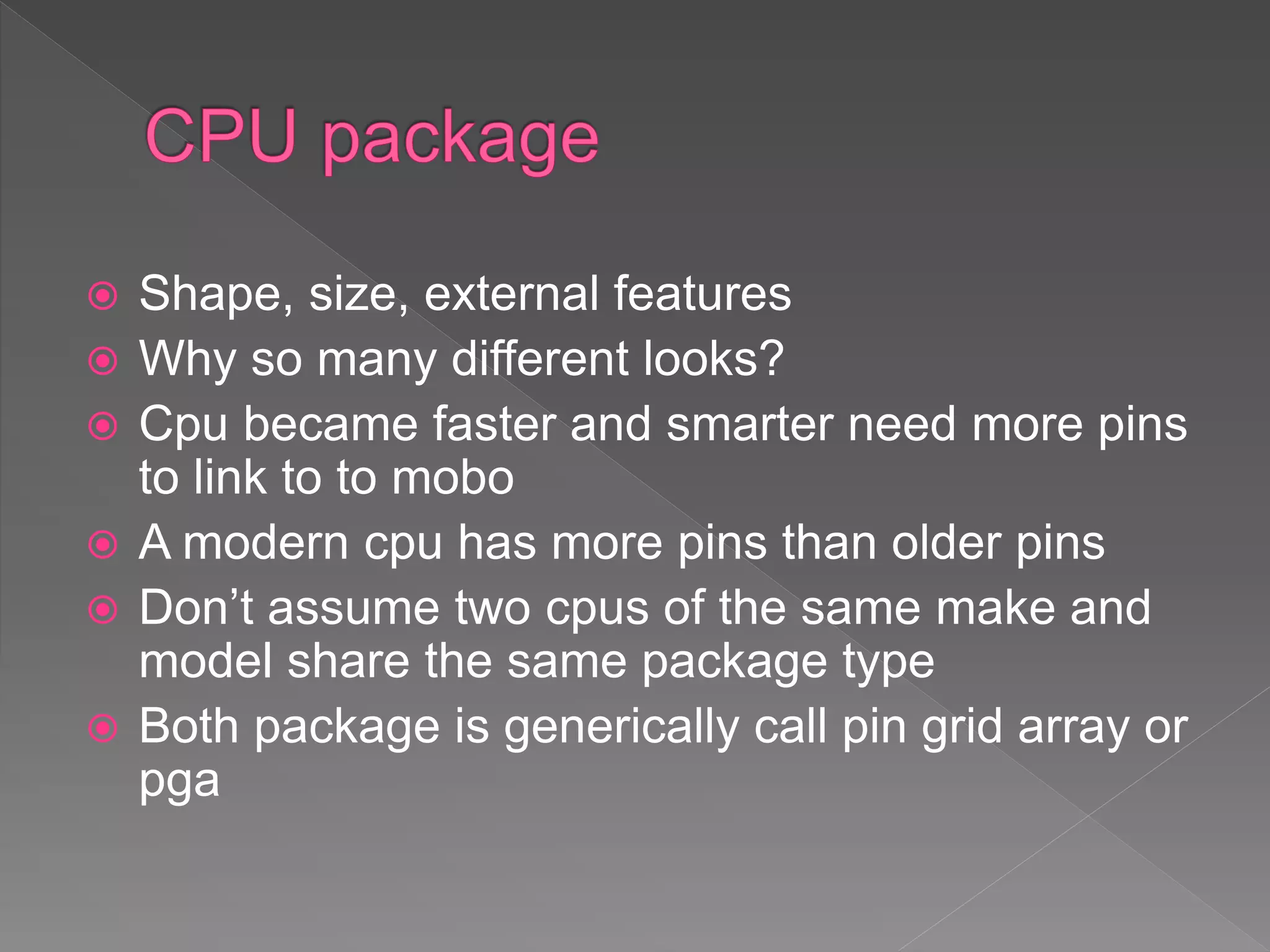  Shape, size, external features
 Why so many different looks?
 Cpu became faster and smarter need more pins
to link to to mobo
 A modern cpu has more pins than older pins
 Don’t assume two cpus of the same make and
model share the same package type
 Both package is generically call pin grid array or
pga
 