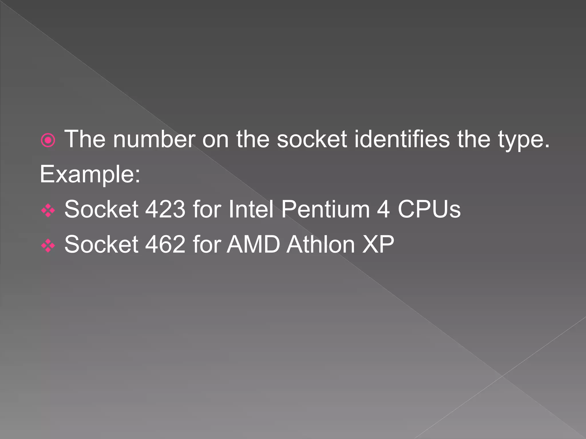  The number on the socket identifies the type.
Example:
 Socket 423 for Intel Pentium 4 CPUs
 Socket 462 for AMD Athlon XP
 