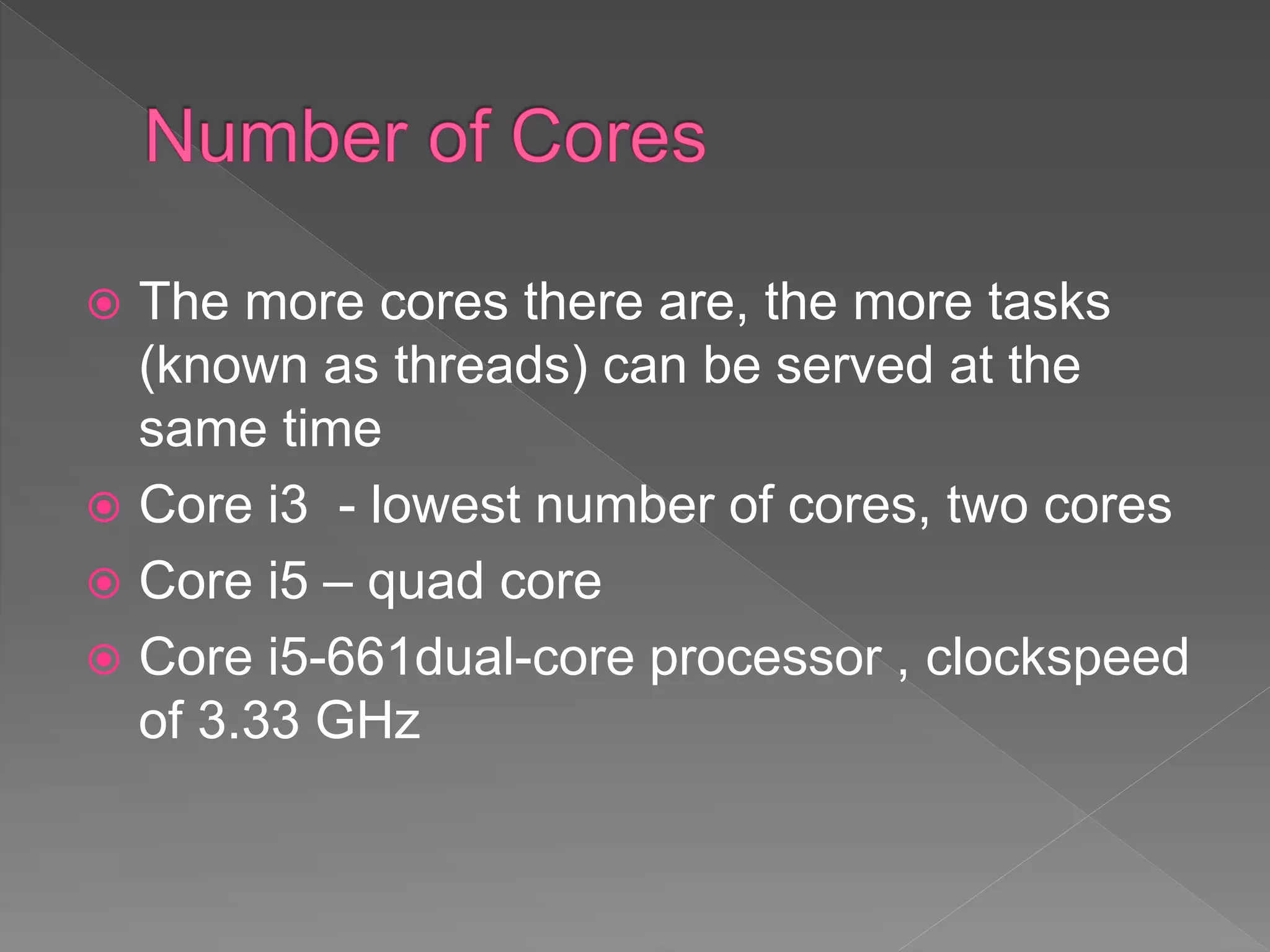  The more cores there are, the more tasks
(known as threads) can be served at the
same time
 Core i3 - lowest number of cores, two cores
 Core i5 – quad core
 Core i5-661dual-core processor , clockspeed
of 3.33 GHz
 