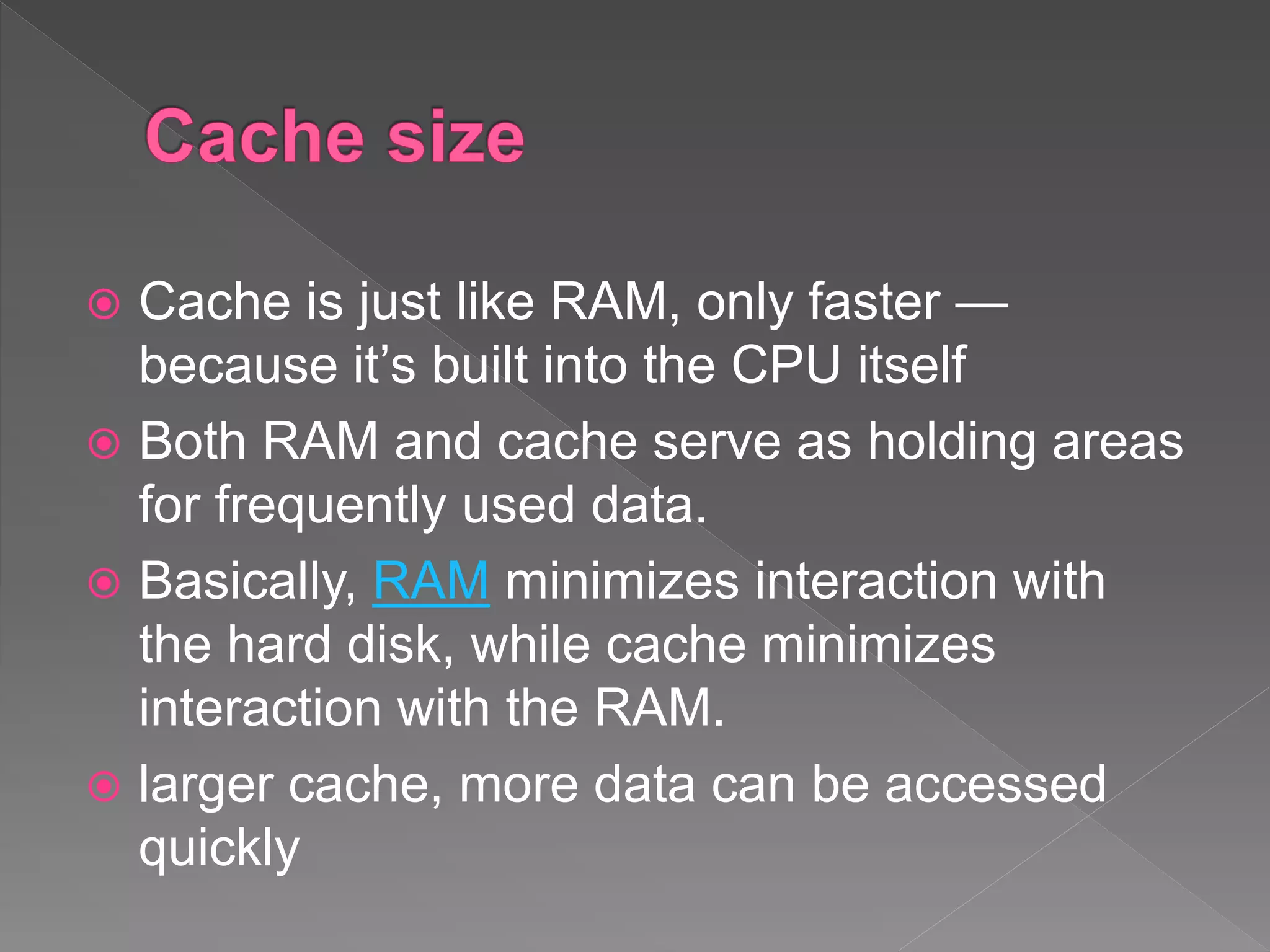  Cache is just like RAM, only faster —
because it’s built into the CPU itself
 Both RAM and cache serve as holding areas
for frequently used data.
 Basically, RAM minimizes interaction with
the hard disk, while cache minimizes
interaction with the RAM.
 larger cache, more data can be accessed
quickly
 