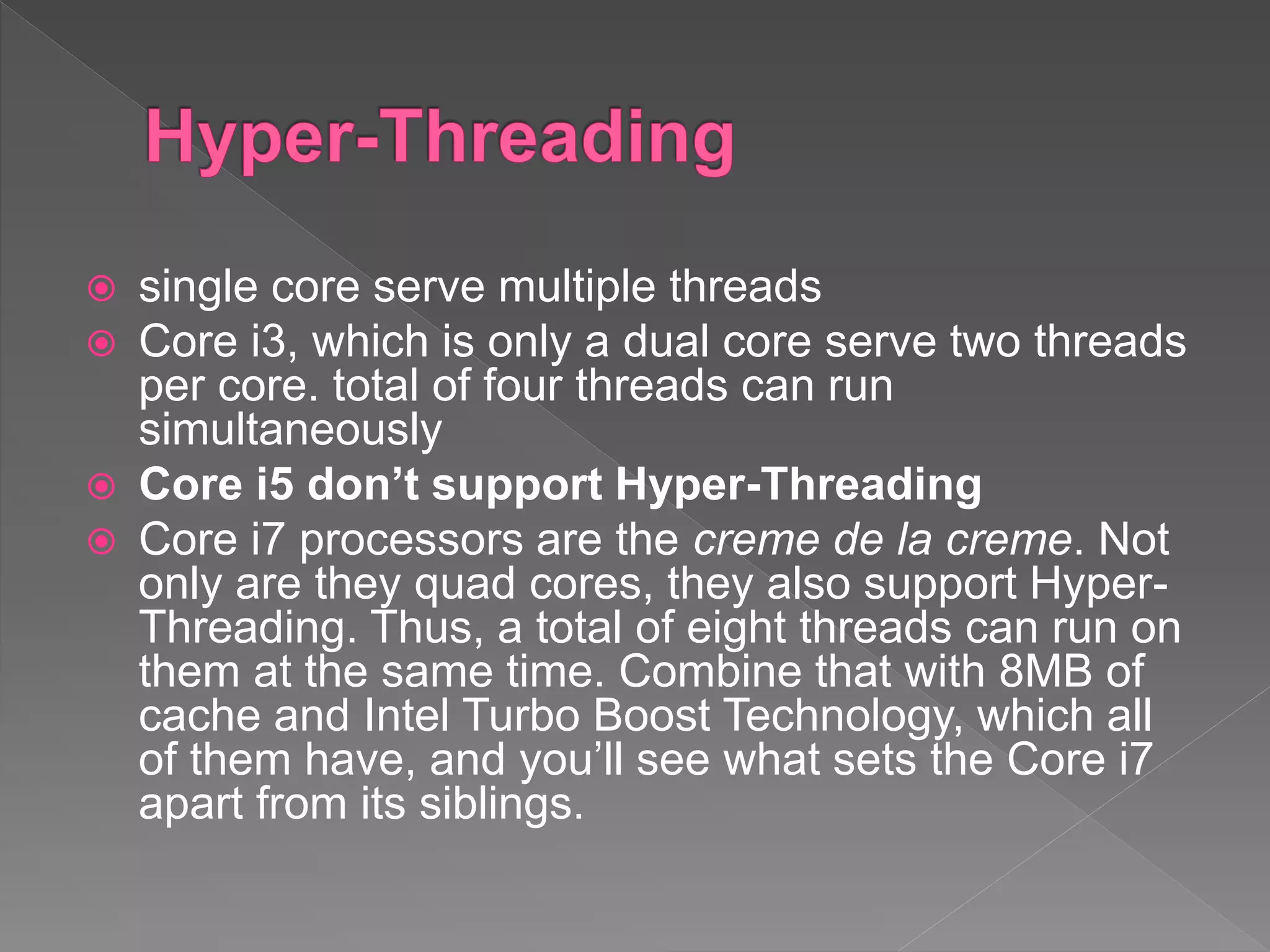  single core serve multiple threads
 Core i3, which is only a dual core serve two threads
per core. total of four threads can run
simultaneously
 Core i5 don’t support Hyper-Threading
 Core i7 processors are the creme de la creme. Not
only are they quad cores, they also support Hyper-
Threading. Thus, a total of eight threads can run on
them at the same time. Combine that with 8MB of
cache and Intel Turbo Boost Technology, which all
of them have, and you’ll see what sets the Core i7
apart from its siblings.
 