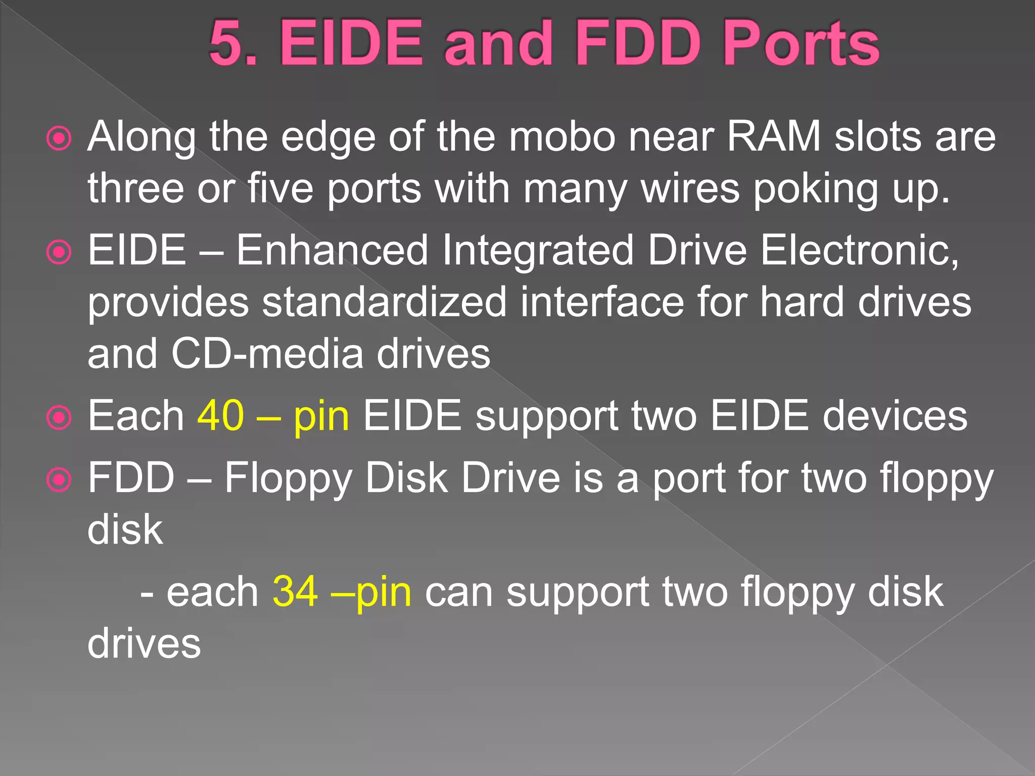  Along the edge of the mobo near RAM slots are
three or five ports with many wires poking up.
 EIDE – Enhanced Integrated Drive Electronic,
provides standardized interface for hard drives
and CD-media drives
 Each 40 – pin EIDE support two EIDE devices
 FDD – Floppy Disk Drive is a port for two floppy
disk
- each 34 –pin can support two floppy disk
drives
 