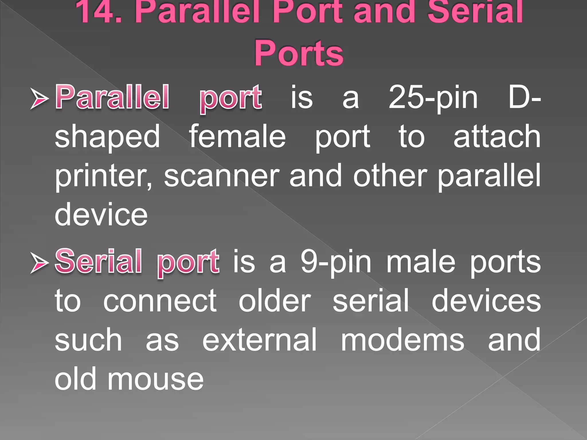 is a 25-pin D-
shaped female port to attach
printer, scanner and other parallel
device
is a 9-pin male ports
to connect older serial devices
such as external modems and
old mouse
 