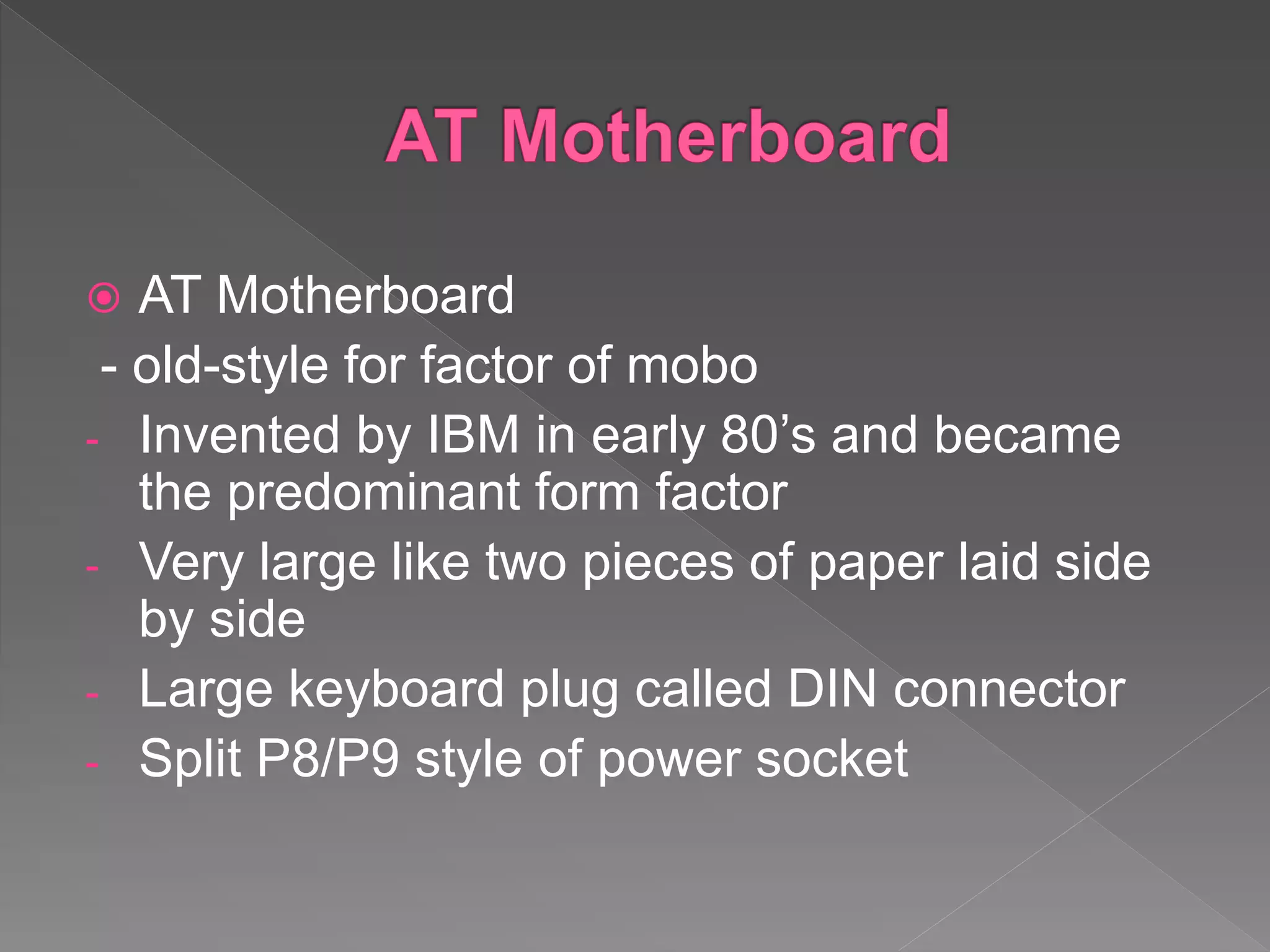  AT Motherboard
- old-style for factor of mobo
- Invented by IBM in early 80’s and became
the predominant form factor
- Very large like two pieces of paper laid side
by side
- Large keyboard plug called DIN connector
- Split P8/P9 style of power socket
 