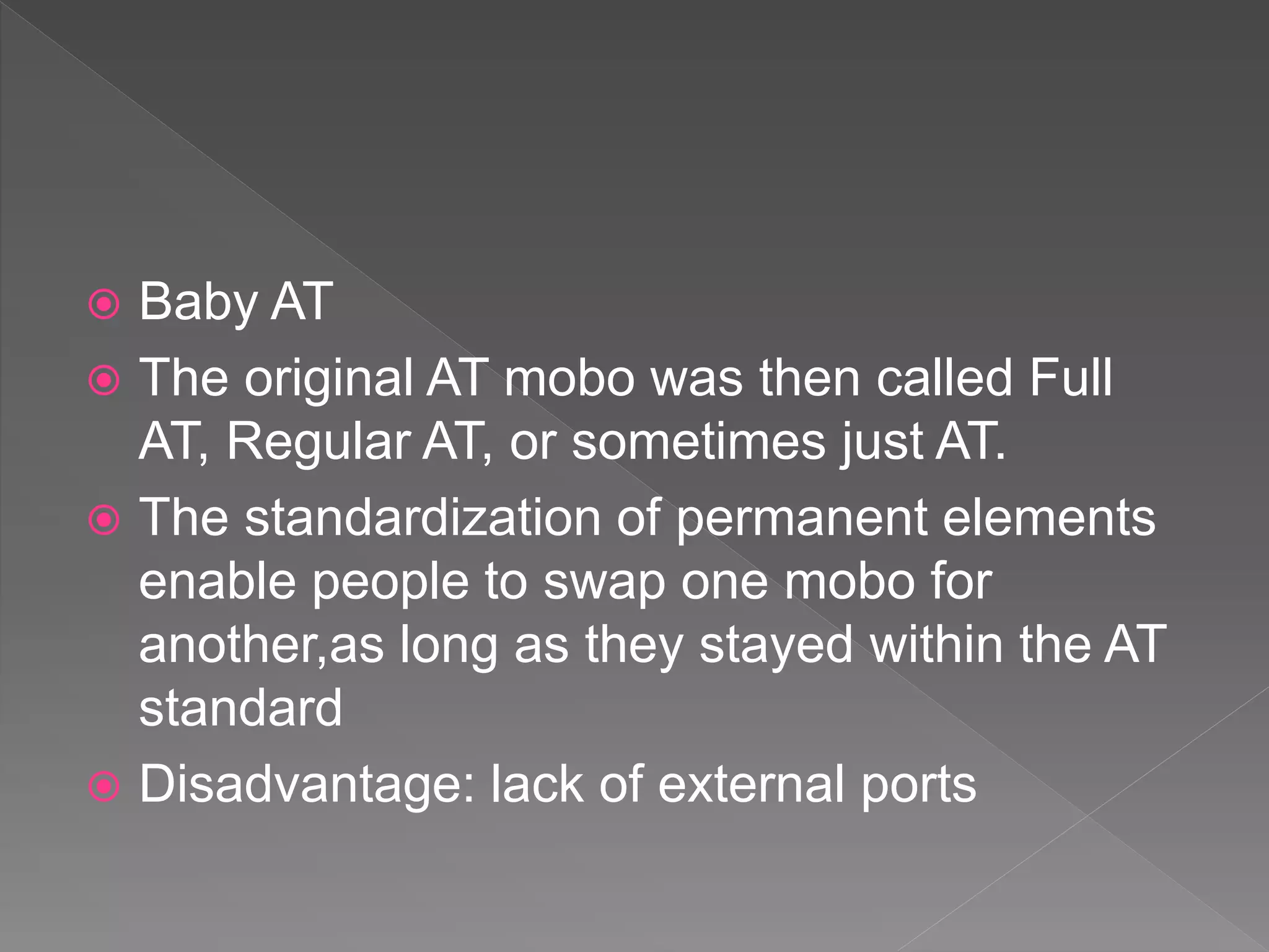  Baby AT
 The original AT mobo was then called Full
AT, Regular AT, or sometimes just AT.
 The standardization of permanent elements
enable people to swap one mobo for
another,as long as they stayed within the AT
standard
 Disadvantage: lack of external ports
 