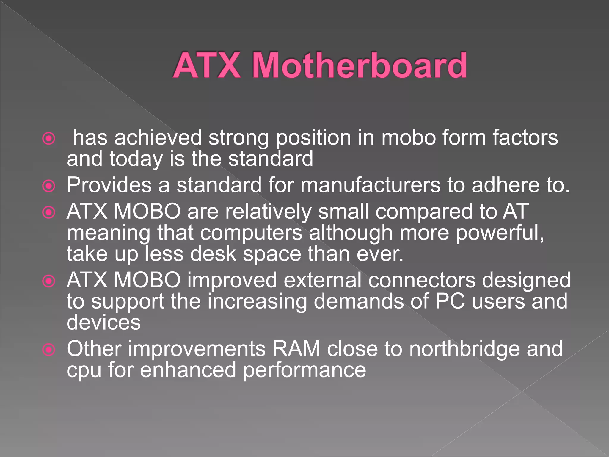  has achieved strong position in mobo form factors
and today is the standard
 Provides a standard for manufacturers to adhere to.
 ATX MOBO are relatively small compared to AT
meaning that computers although more powerful,
take up less desk space than ever.
 ATX MOBO improved external connectors designed
to support the increasing demands of PC users and
devices
 Other improvements RAM close to northbridge and
cpu for enhanced performance
 