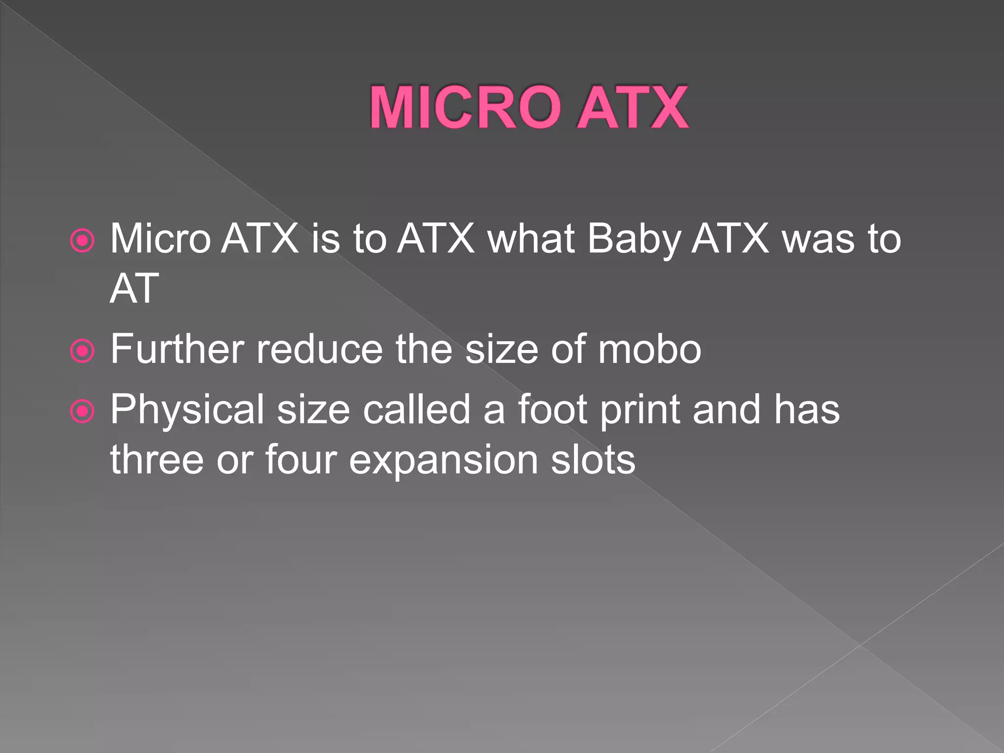 Micro ATX is to ATX what Baby ATX was to
AT
 Further reduce the size of mobo
 Physical size called a foot print and has
three or four expansion slots
 