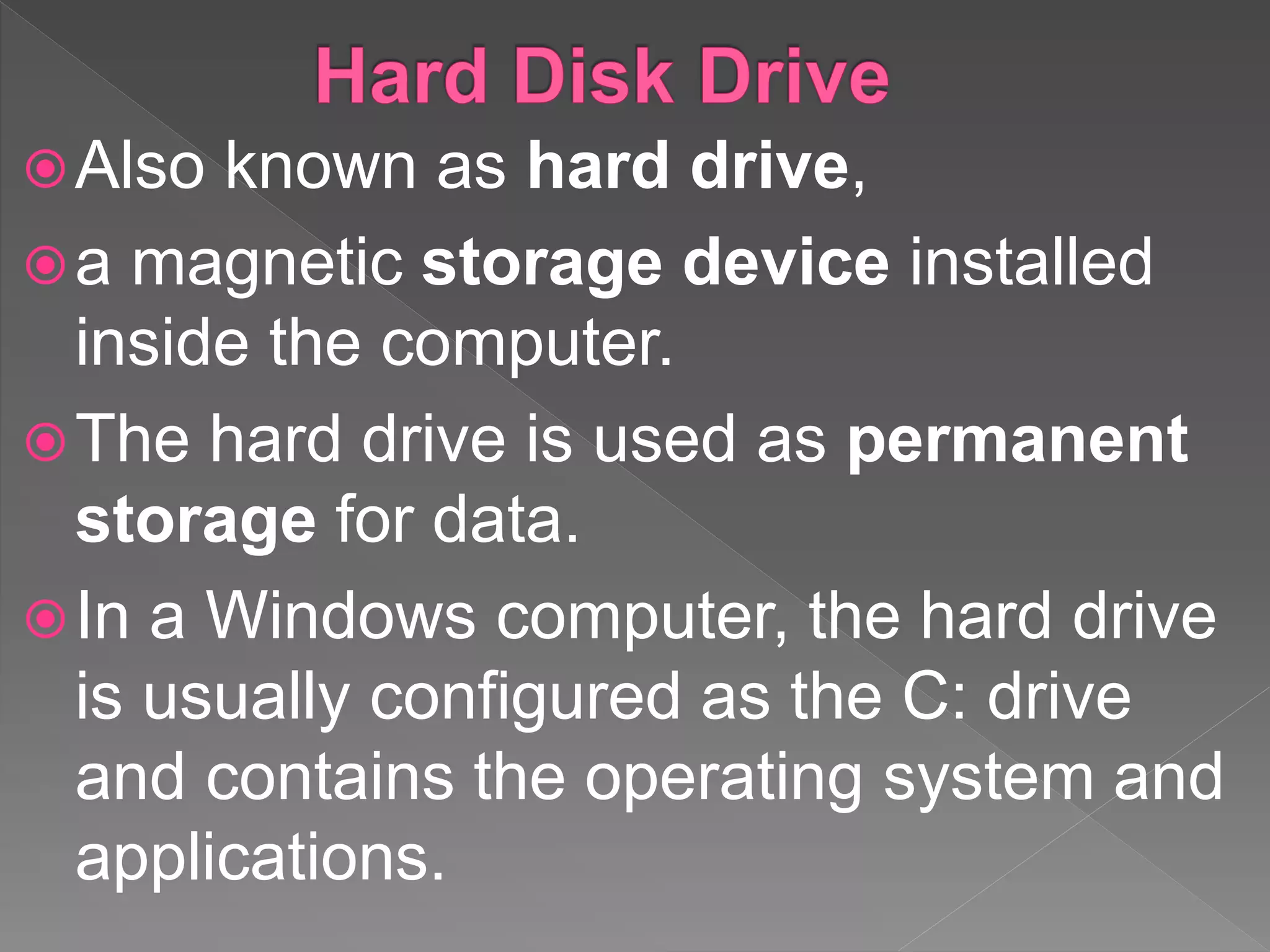 Also known as hard drive,
a magnetic storage device installed
inside the computer.
The hard drive is used as permanent
storage for data.
In a Windows computer, the hard drive
is usually configured as the C: drive
and contains the operating system and
applications.
 
