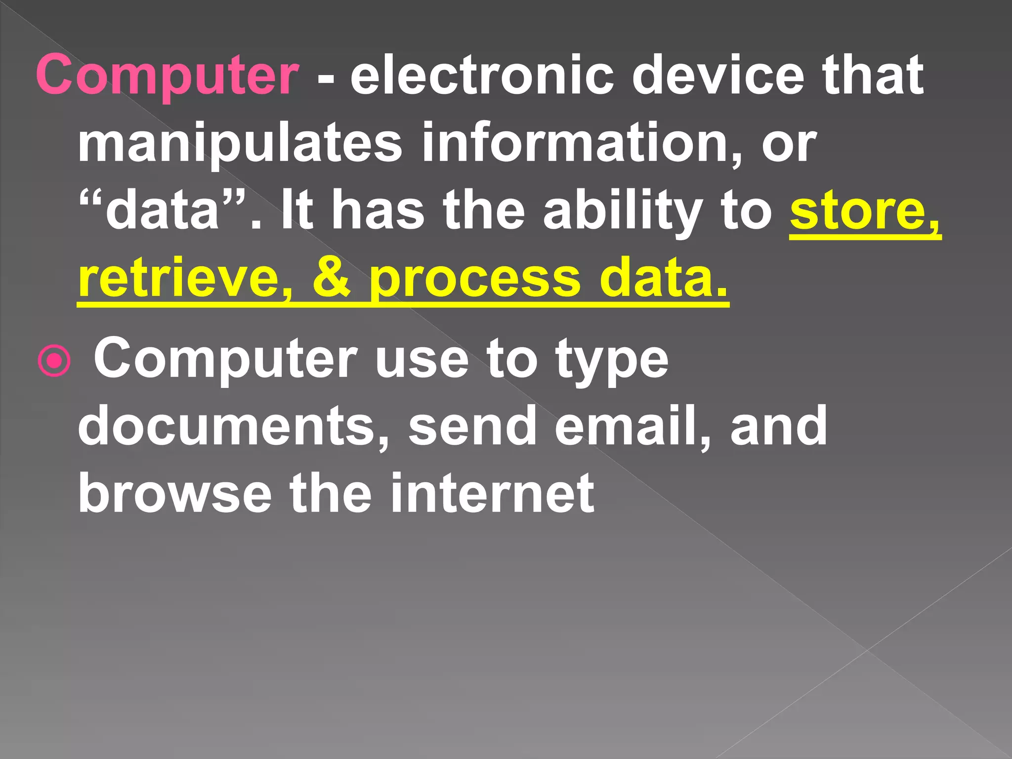 Computer - electronic device that
manipulates information, or
“data”. It has the ability to store,
retrieve, & process data.
 Computer use to type
documents, send email, and
browse the internet
 