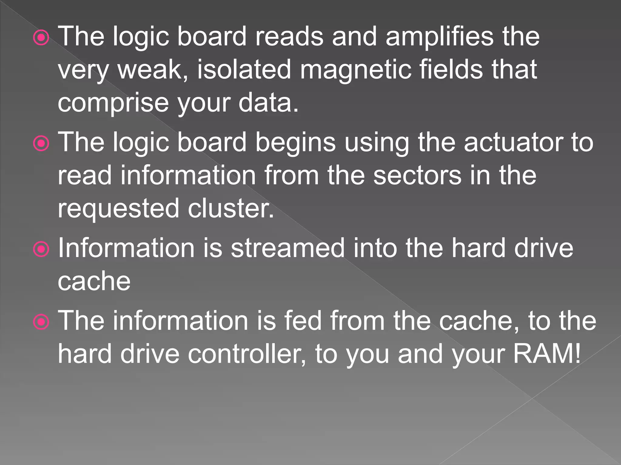  The logic board reads and amplifies the
very weak, isolated magnetic fields that
comprise your data.
 The logic board begins using the actuator to
read information from the sectors in the
requested cluster.
 Information is streamed into the hard drive
cache
 The information is fed from the cache, to the
hard drive controller, to you and your RAM!
 
