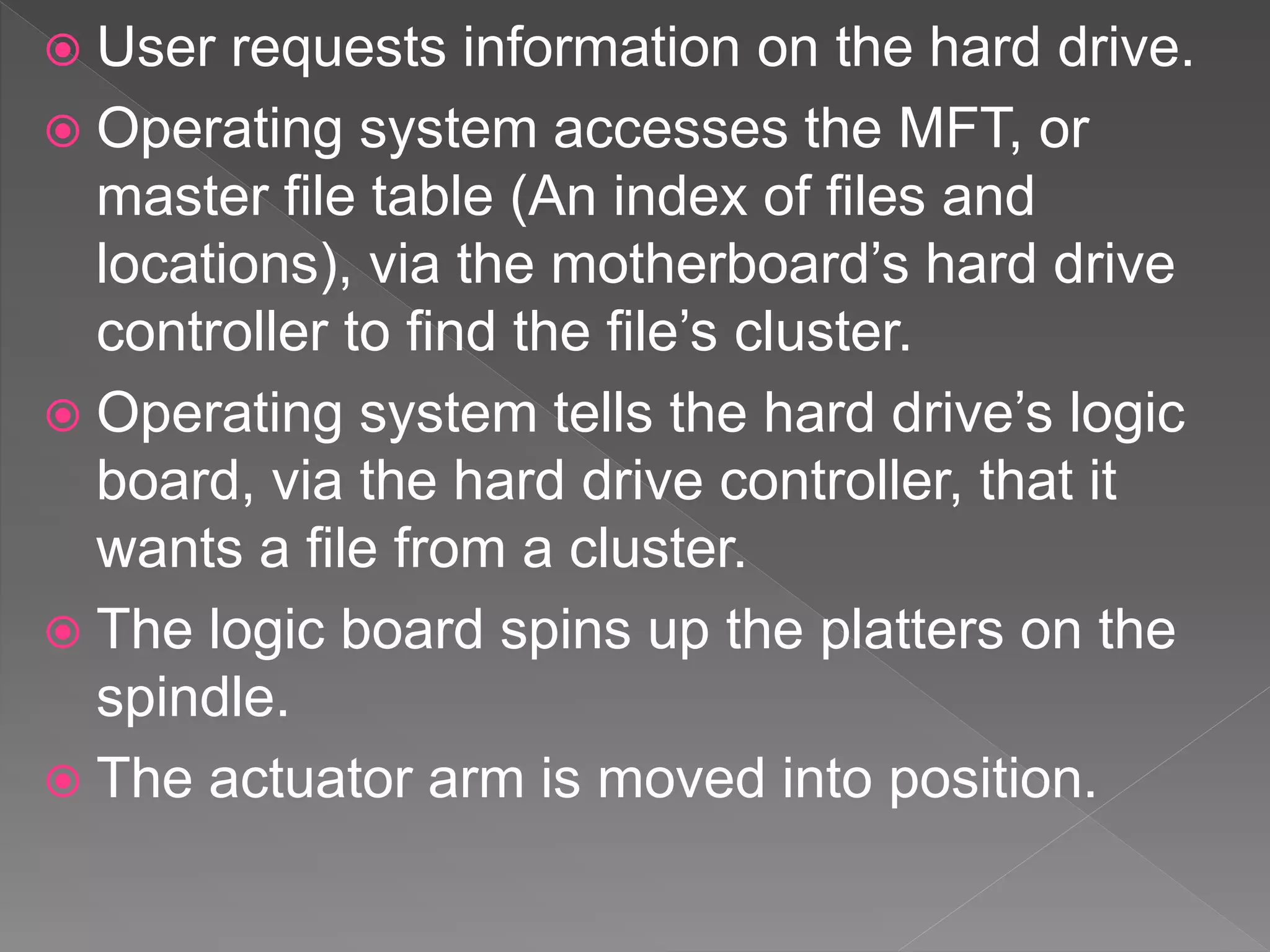  User requests information on the hard drive.
 Operating system accesses the MFT, or
master file table (An index of files and
locations), via the motherboard’s hard drive
controller to find the file’s cluster.
 Operating system tells the hard drive’s logic
board, via the hard drive controller, that it
wants a file from a cluster.
 The logic board spins up the platters on the
spindle.
 The actuator arm is moved into position.
 