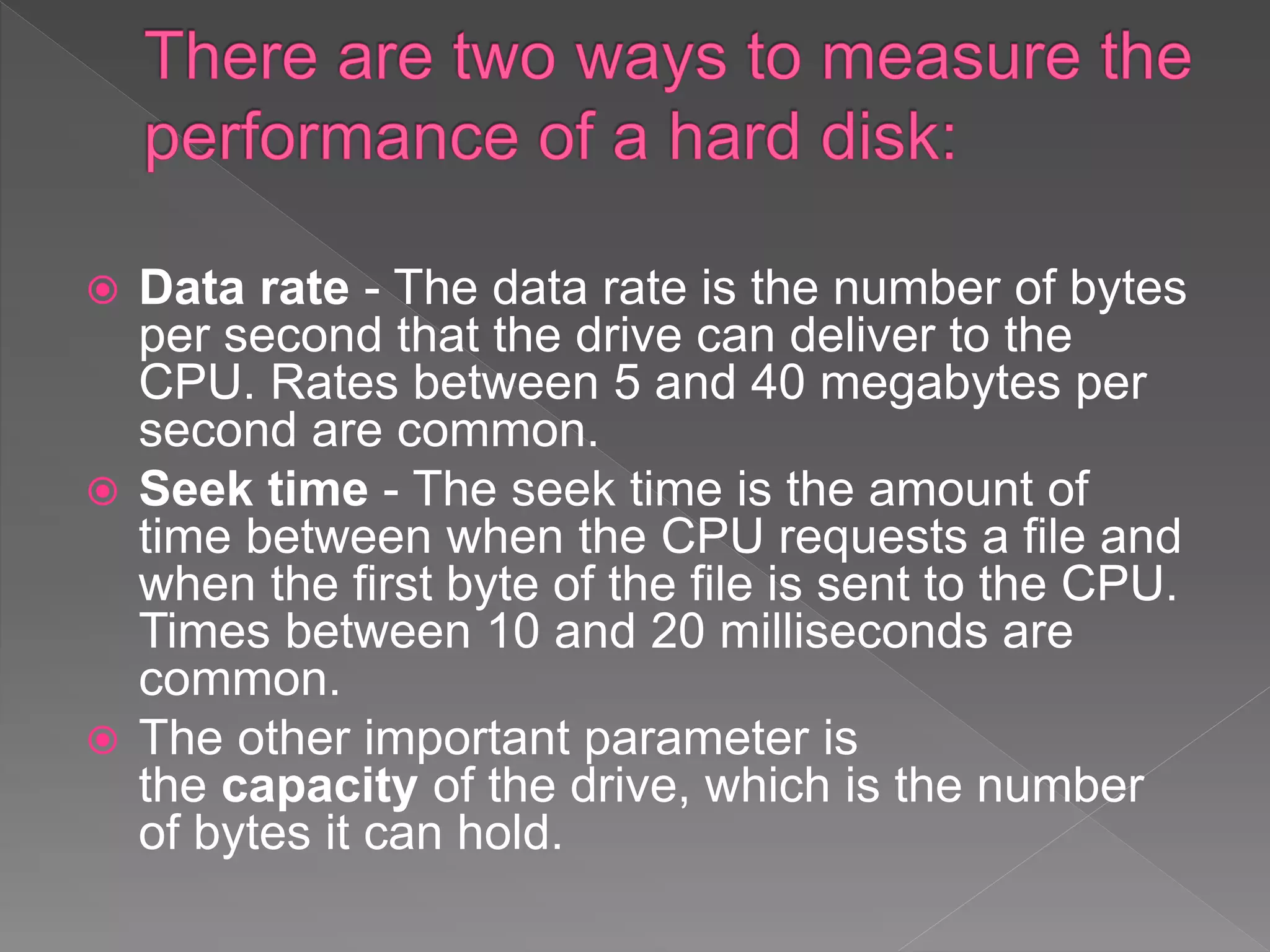  Data rate - The data rate is the number of bytes
per second that the drive can deliver to the
CPU. Rates between 5 and 40 megabytes per
second are common.
 Seek time - The seek time is the amount of
time between when the CPU requests a file and
when the first byte of the file is sent to the CPU.
Times between 10 and 20 milliseconds are
common.
 The other important parameter is
the capacity of the drive, which is the number
of bytes it can hold.
 