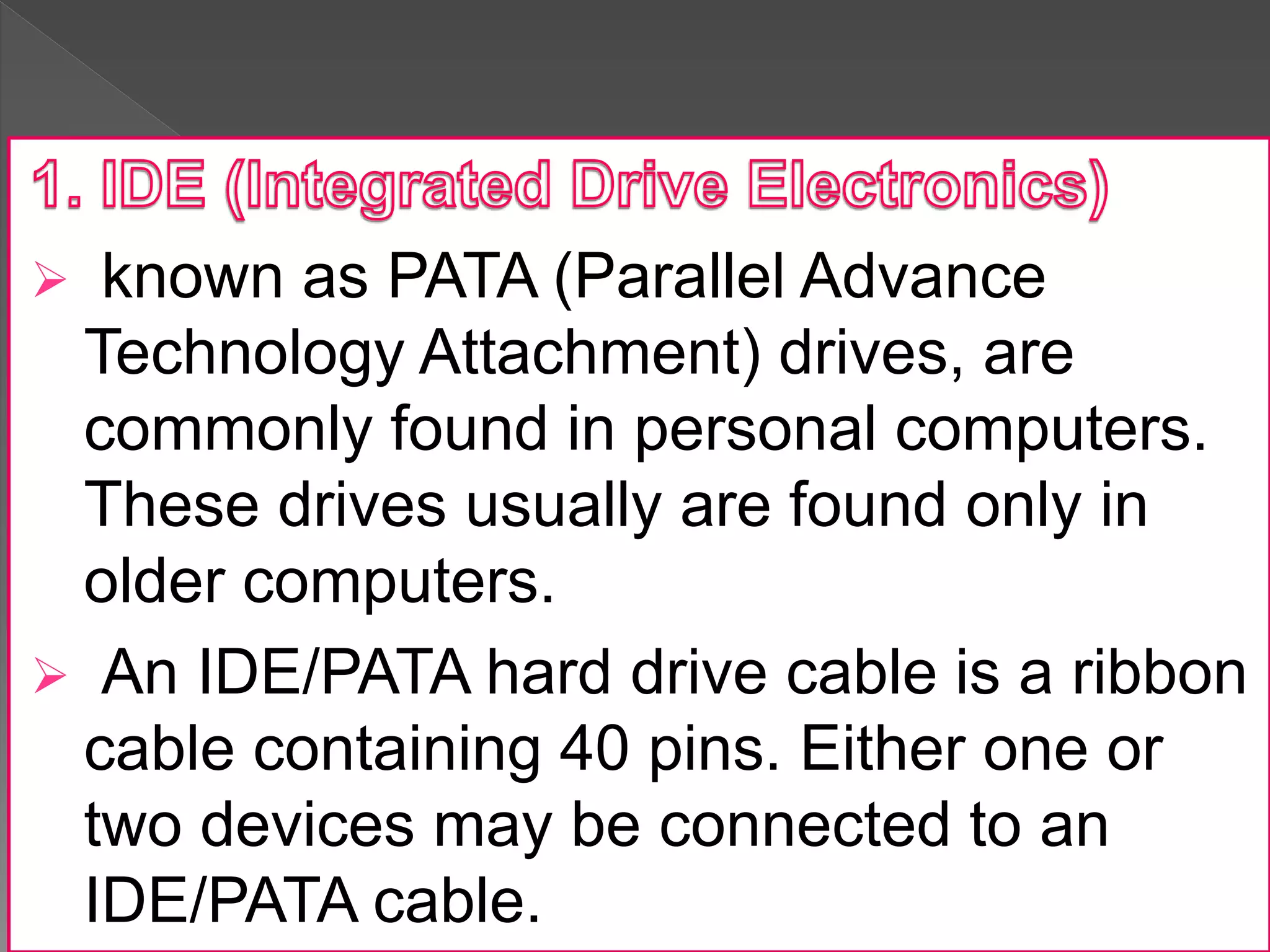  known as PATA (Parallel Advance
Technology Attachment) drives, are
commonly found in personal computers.
These drives usually are found only in
older computers.
 An IDE/PATA hard drive cable is a ribbon
cable containing 40 pins. Either one or
two devices may be connected to an
IDE/PATA cable.
 