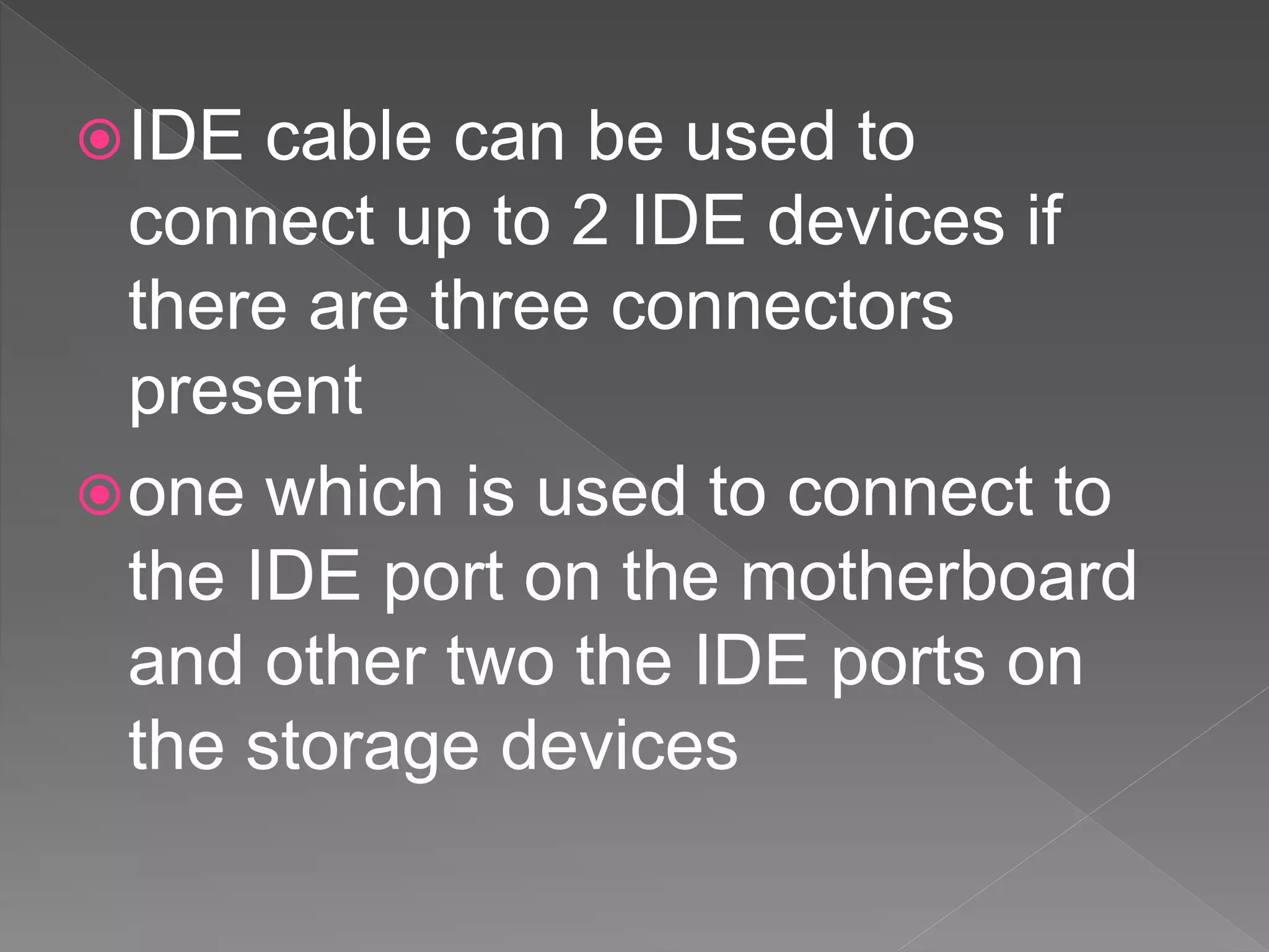 IDE cable can be used to
connect up to 2 IDE devices if
there are three connectors
present
one which is used to connect to
the IDE port on the motherboard
and other two the IDE ports on
the storage devices
 