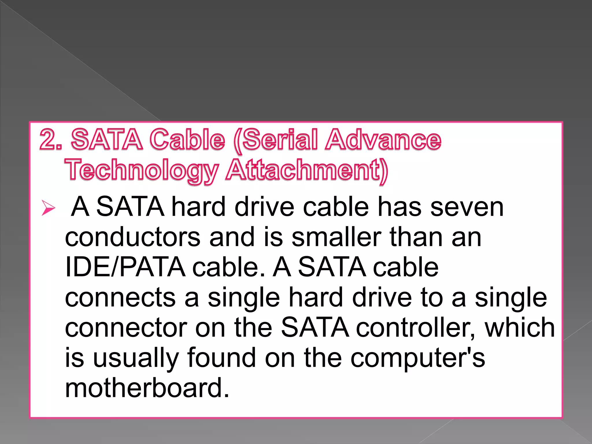  A SATA hard drive cable has seven
conductors and is smaller than an
IDE/PATA cable. A SATA cable
connects a single hard drive to a single
connector on the SATA controller, which
is usually found on the computer's
motherboard.
 