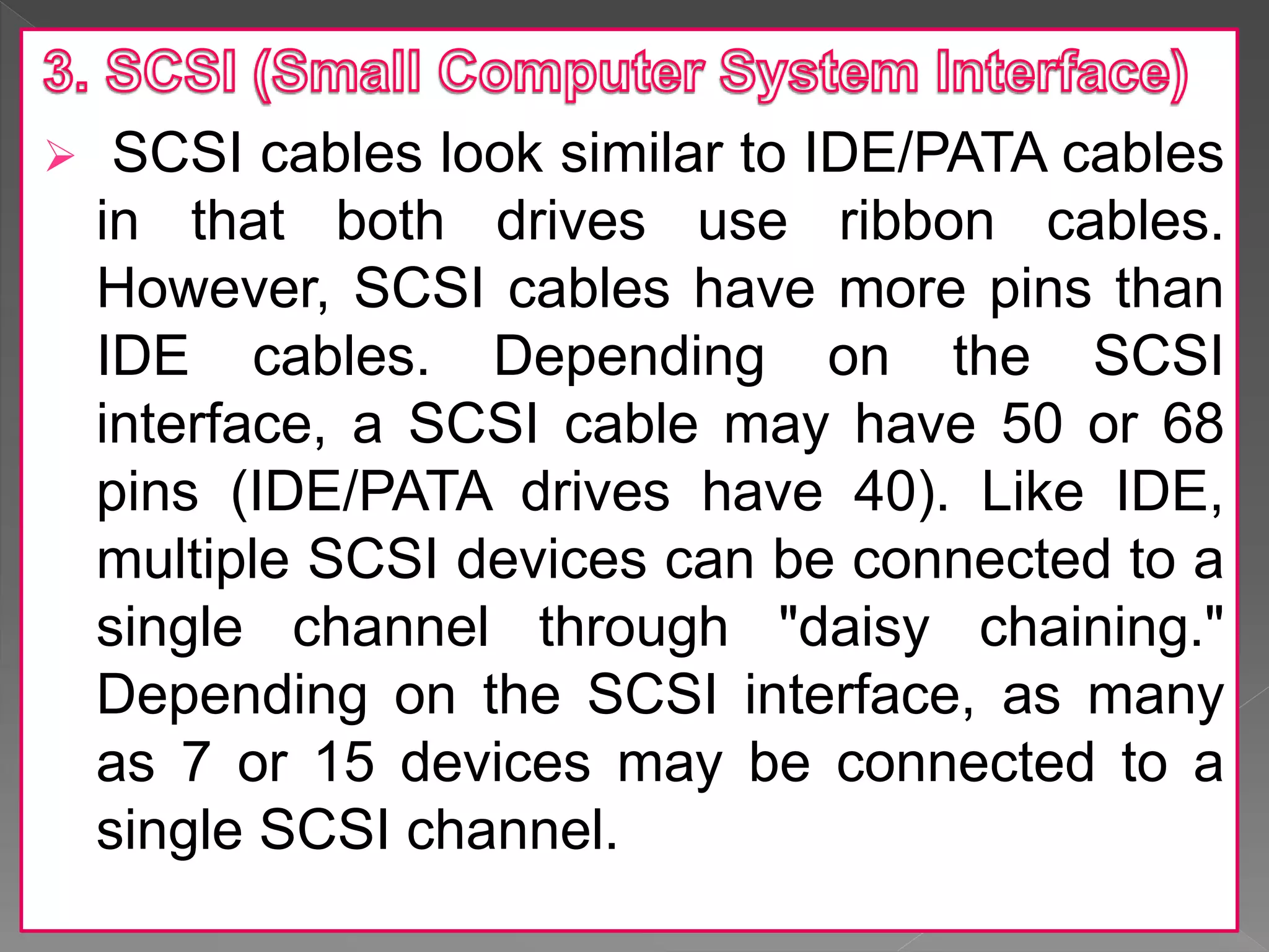 SCSI cables look similar to IDE/PATA cables
in that both drives use ribbon cables.
However, SCSI cables have more pins than
IDE cables. Depending on the SCSI
interface, a SCSI cable may have 50 or 68
pins (IDE/PATA drives have 40). Like IDE,
multiple SCSI devices can be connected to a
single channel through "daisy chaining."
Depending on the SCSI interface, as many
as 7 or 15 devices may be connected to a
single SCSI channel.
 