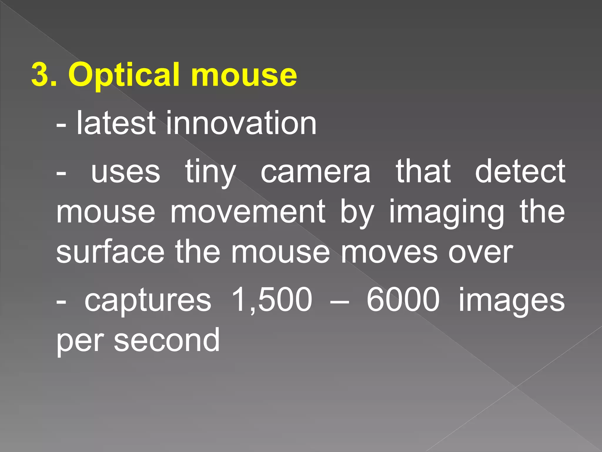 3. Optical mouse
- latest innovation
- uses tiny camera that detect
mouse movement by imaging the
surface the mouse moves over
- captures 1,500 – 6000 images
per second
 