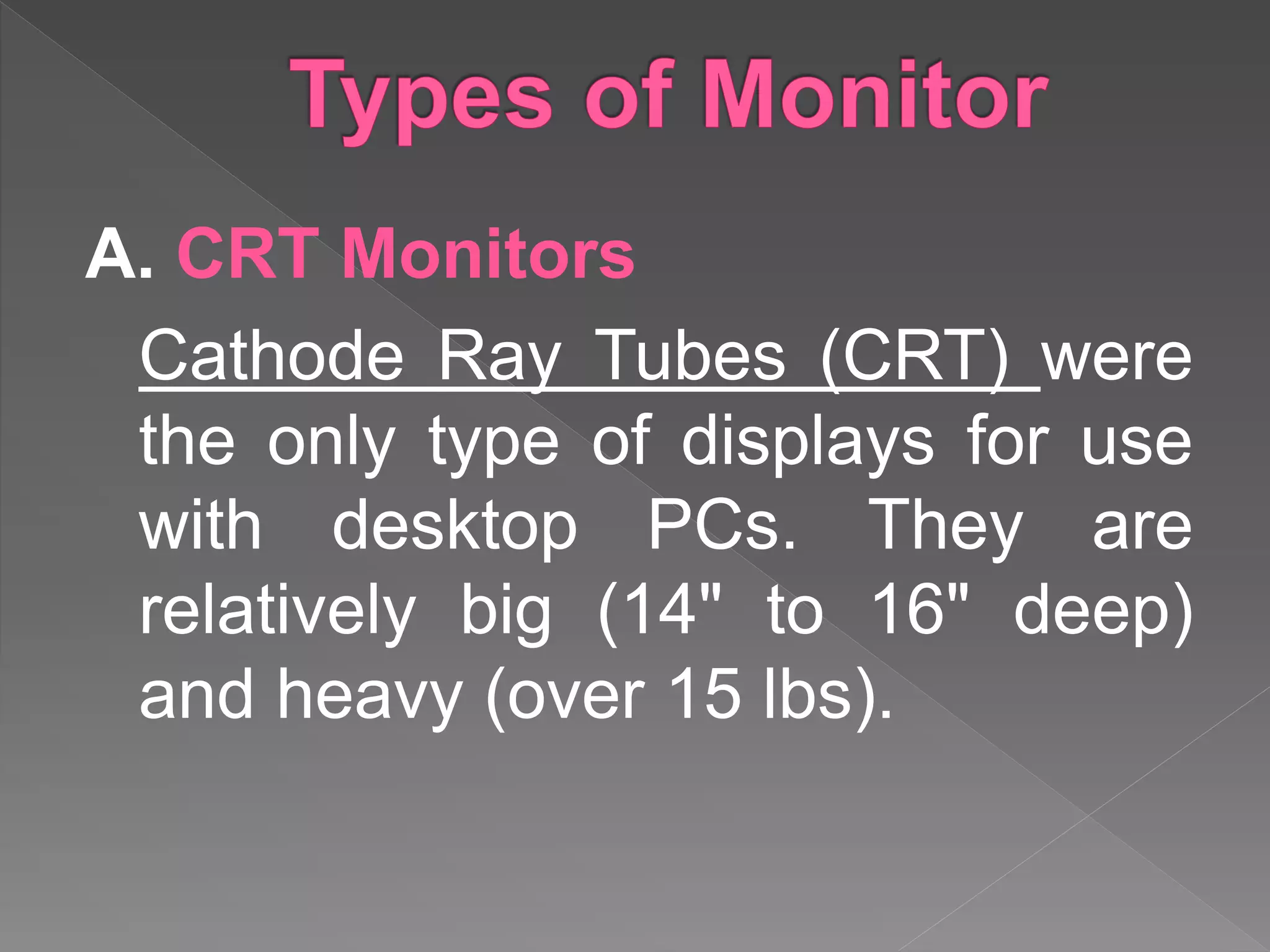 A. CRT Monitors
Cathode Ray Tubes (CRT) were
the only type of displays for use
with desktop PCs. They are
relatively big (14" to 16" deep)
and heavy (over 15 lbs).
 