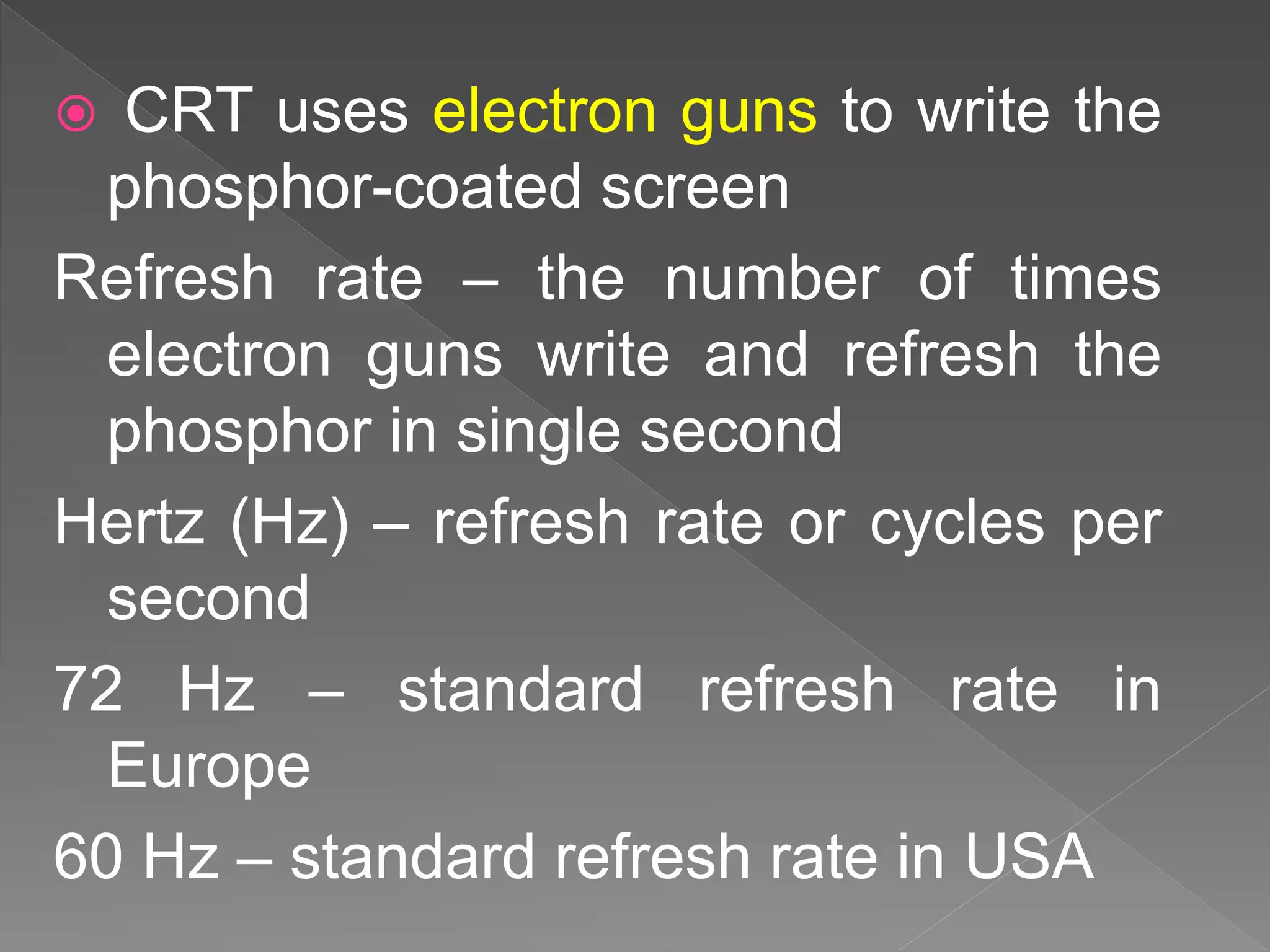  CRT uses electron guns to write the
phosphor-coated screen
Refresh rate – the number of times
electron guns write and refresh the
phosphor in single second
Hertz (Hz) – refresh rate or cycles per
second
72 Hz – standard refresh rate in
Europe
60 Hz – standard refresh rate in USA
 