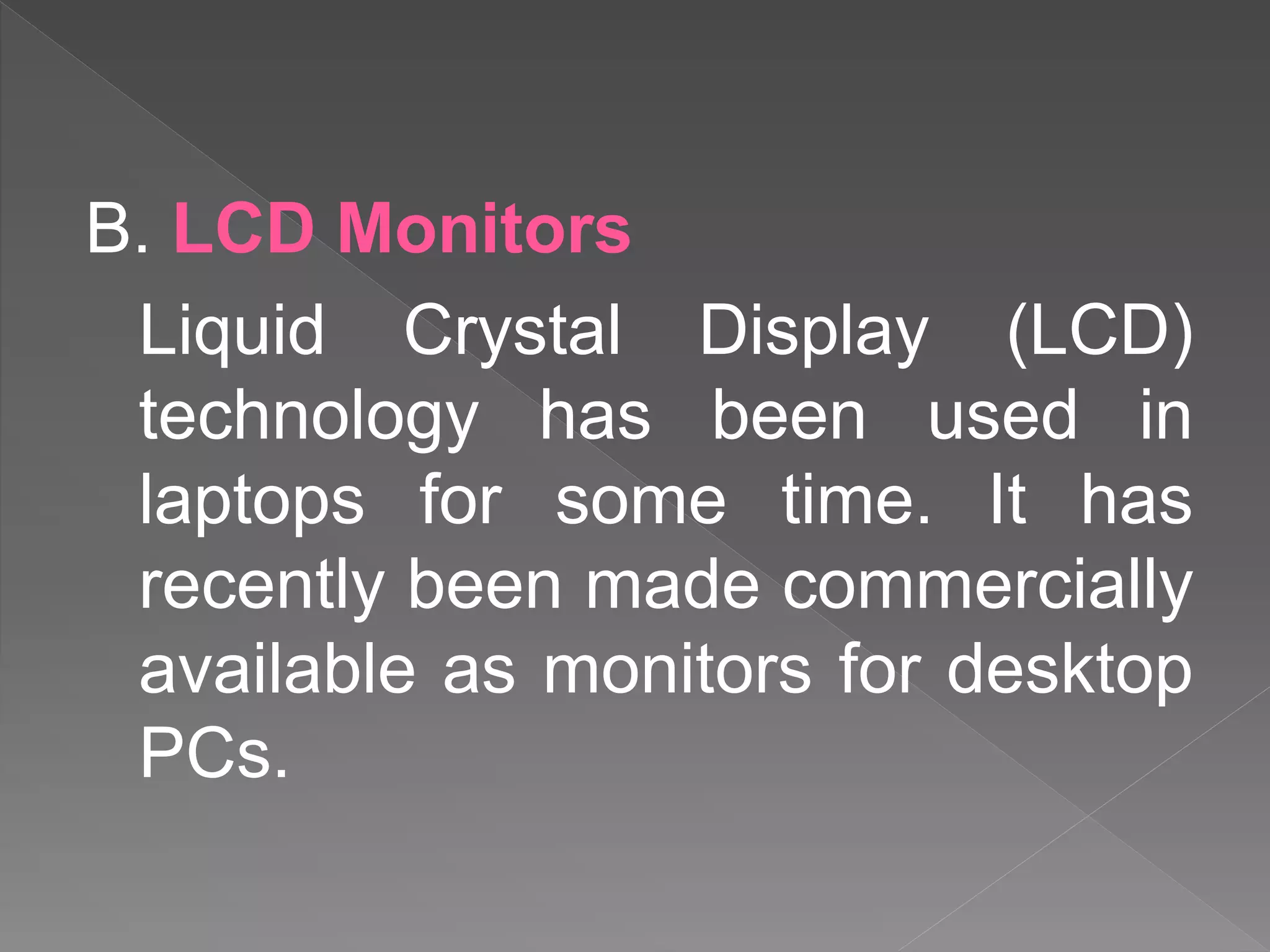 B. LCD Monitors
Liquid Crystal Display (LCD)
technology has been used in
laptops for some time. It has
recently been made commercially
available as monitors for desktop
PCs.
 