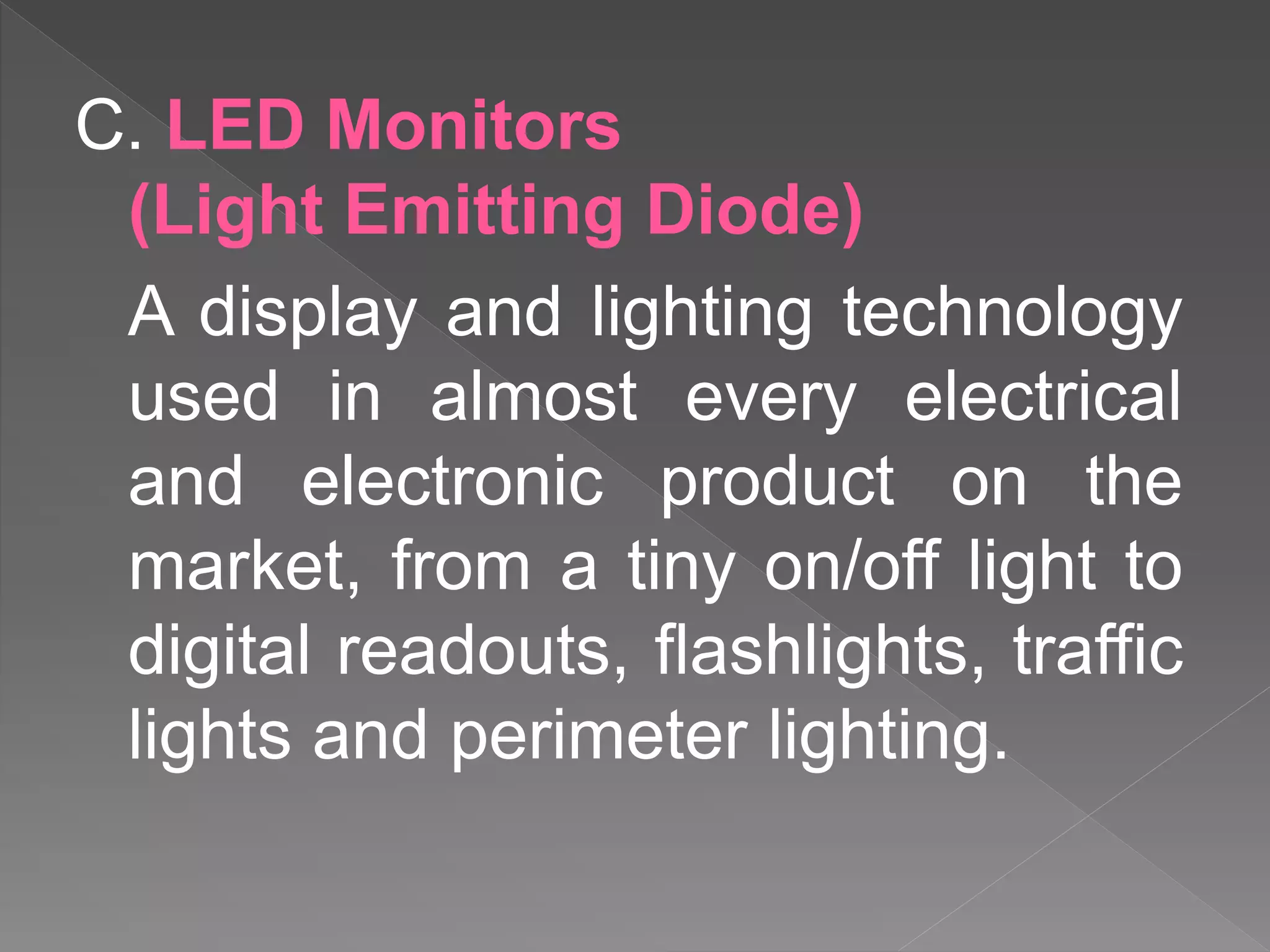 C. LED Monitors
(Light Emitting Diode)
A display and lighting technology
used in almost every electrical
and electronic product on the
market, from a tiny on/off light to
digital readouts, flashlights, traffic
lights and perimeter lighting.
 
