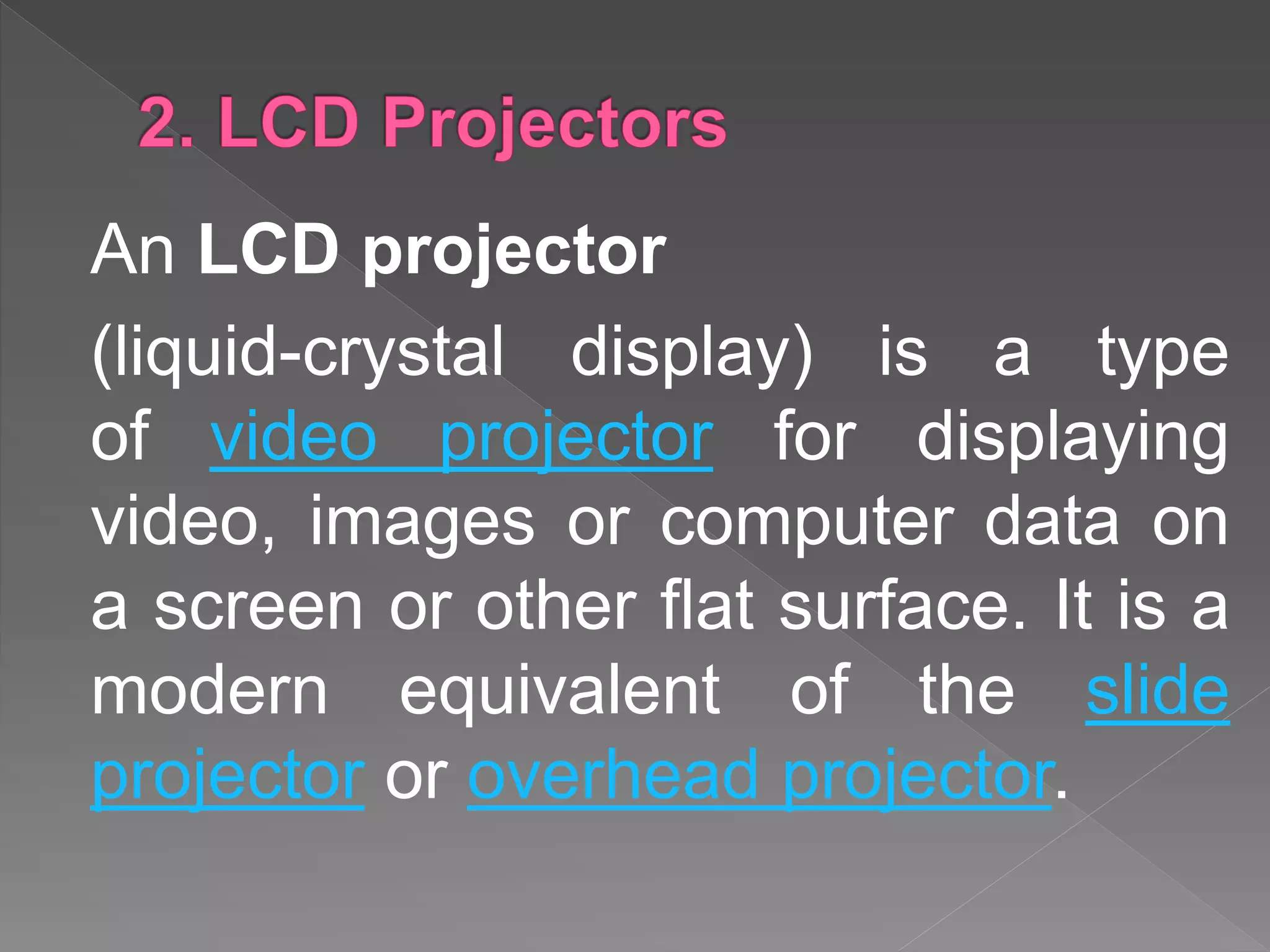 An LCD projector
(liquid-crystal display) is a type
of video projector for displaying
video, images or computer data on
a screen or other flat surface. It is a
modern equivalent of the slide
projector or overhead projector.
 