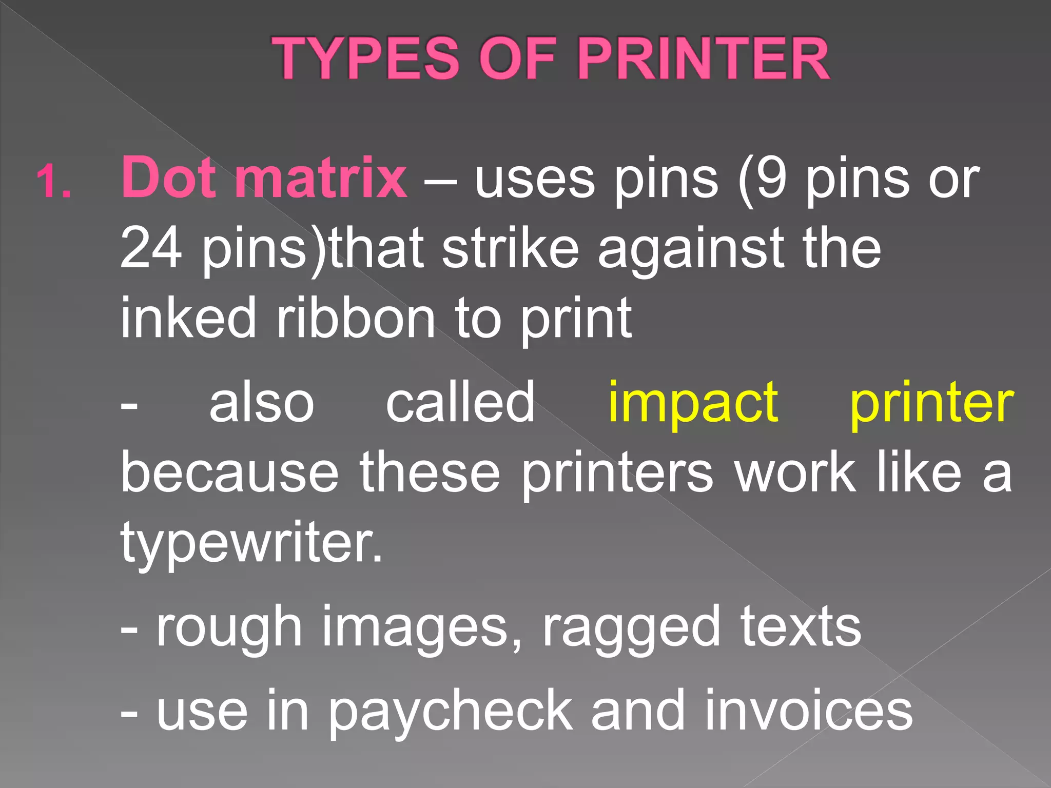 1. Dot matrix – uses pins (9 pins or
24 pins)that strike against the
inked ribbon to print
- also called impact printer
because these printers work like a
typewriter.
- rough images, ragged texts
- use in paycheck and invoices
 