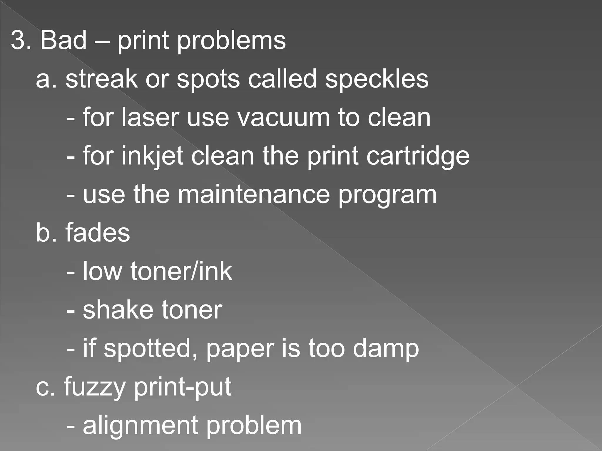 3. Bad – print problems
a. streak or spots called speckles
- for laser use vacuum to clean
- for inkjet clean the print cartridge
- use the maintenance program
b. fades
- low toner/ink
- shake toner
- if spotted, paper is too damp
c. fuzzy print-put
- alignment problem
 
