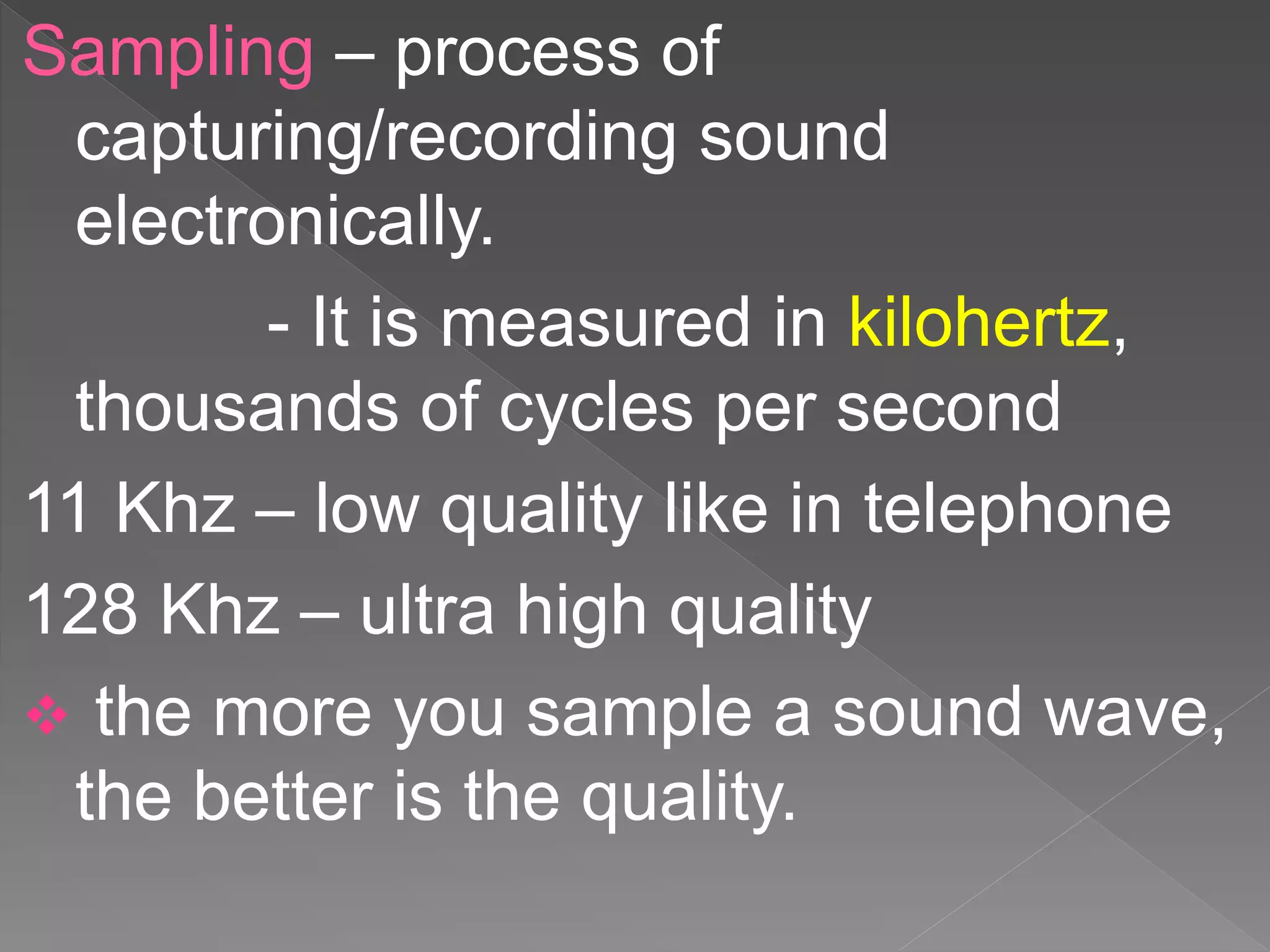 Sampling – process of
capturing/recording sound
electronically.
- It is measured in kilohertz,
thousands of cycles per second
11 Khz – low quality like in telephone
128 Khz – ultra high quality
 the more you sample a sound wave,
the better is the quality.
 
