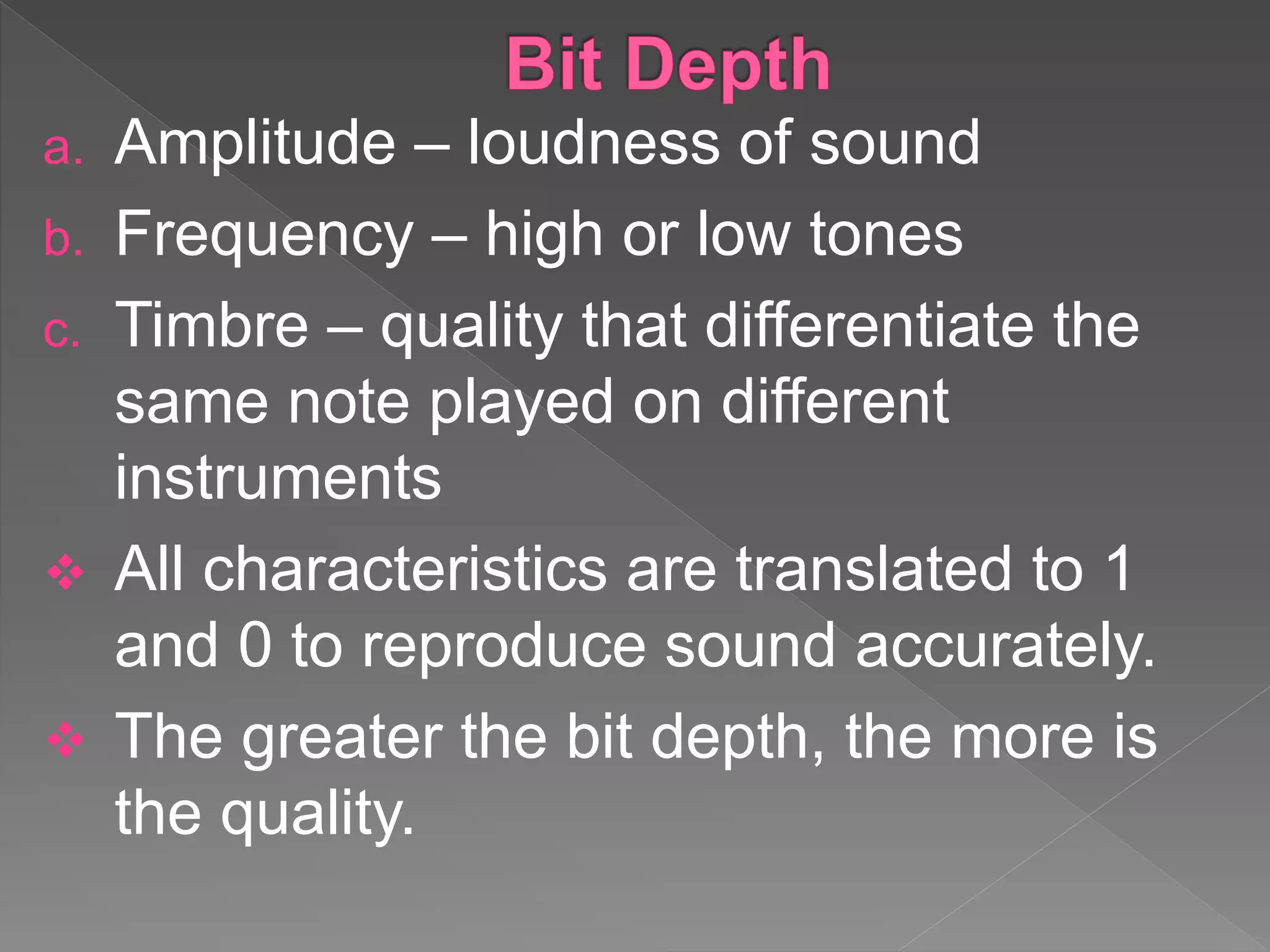 a. Amplitude – loudness of sound
b. Frequency – high or low tones
c. Timbre – quality that differentiate the
same note played on different
instruments
 All characteristics are translated to 1
and 0 to reproduce sound accurately.
 The greater the bit depth, the more is
the quality.
 