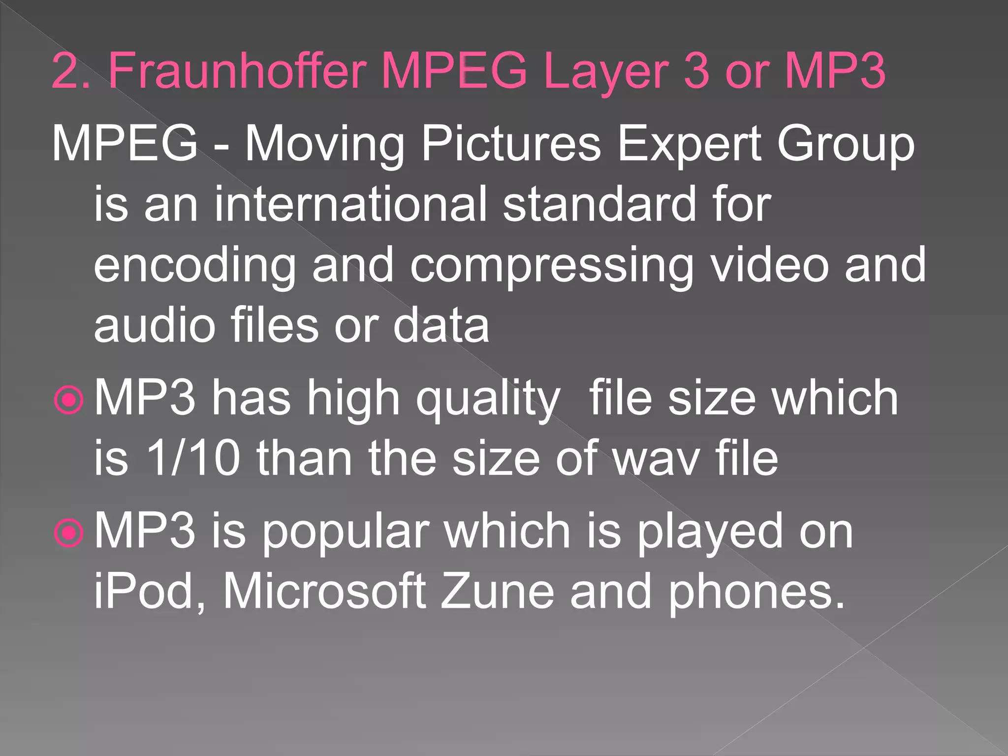 2. Fraunhoffer MPEG Layer 3 or MP3
MPEG - Moving Pictures Expert Group
is an international standard for
encoding and compressing video and
audio files or data
 MP3 has high quality file size which
is 1/10 than the size of wav file
 MP3 is popular which is played on
iPod, Microsoft Zune and phones.
 