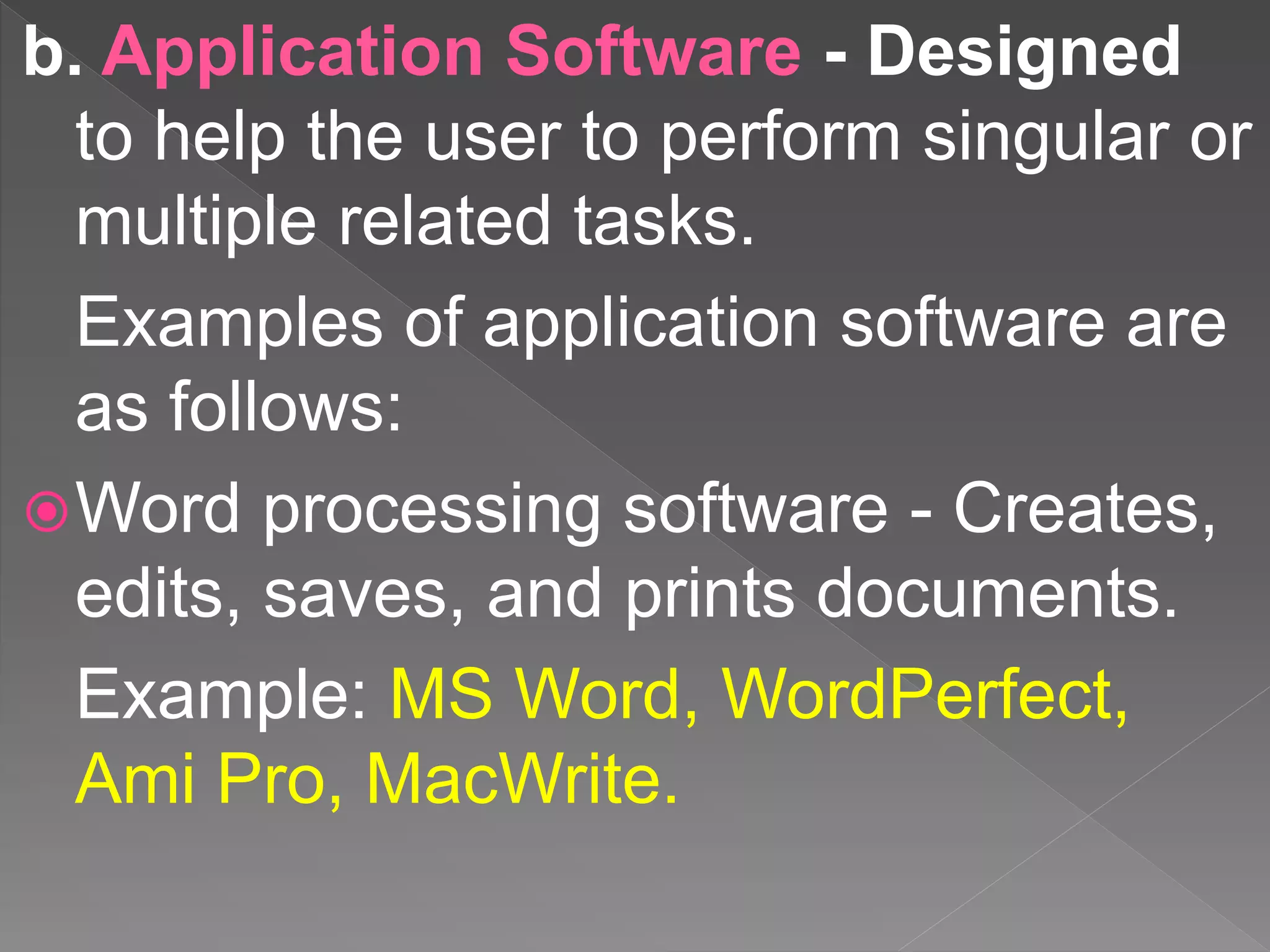 b. Application Software - Designed
to help the user to perform singular or
multiple related tasks.
Examples of application software are
as follows:
Word processing software - Creates,
edits, saves, and prints documents.
Example: MS Word, WordPerfect,
Ami Pro, MacWrite.
 