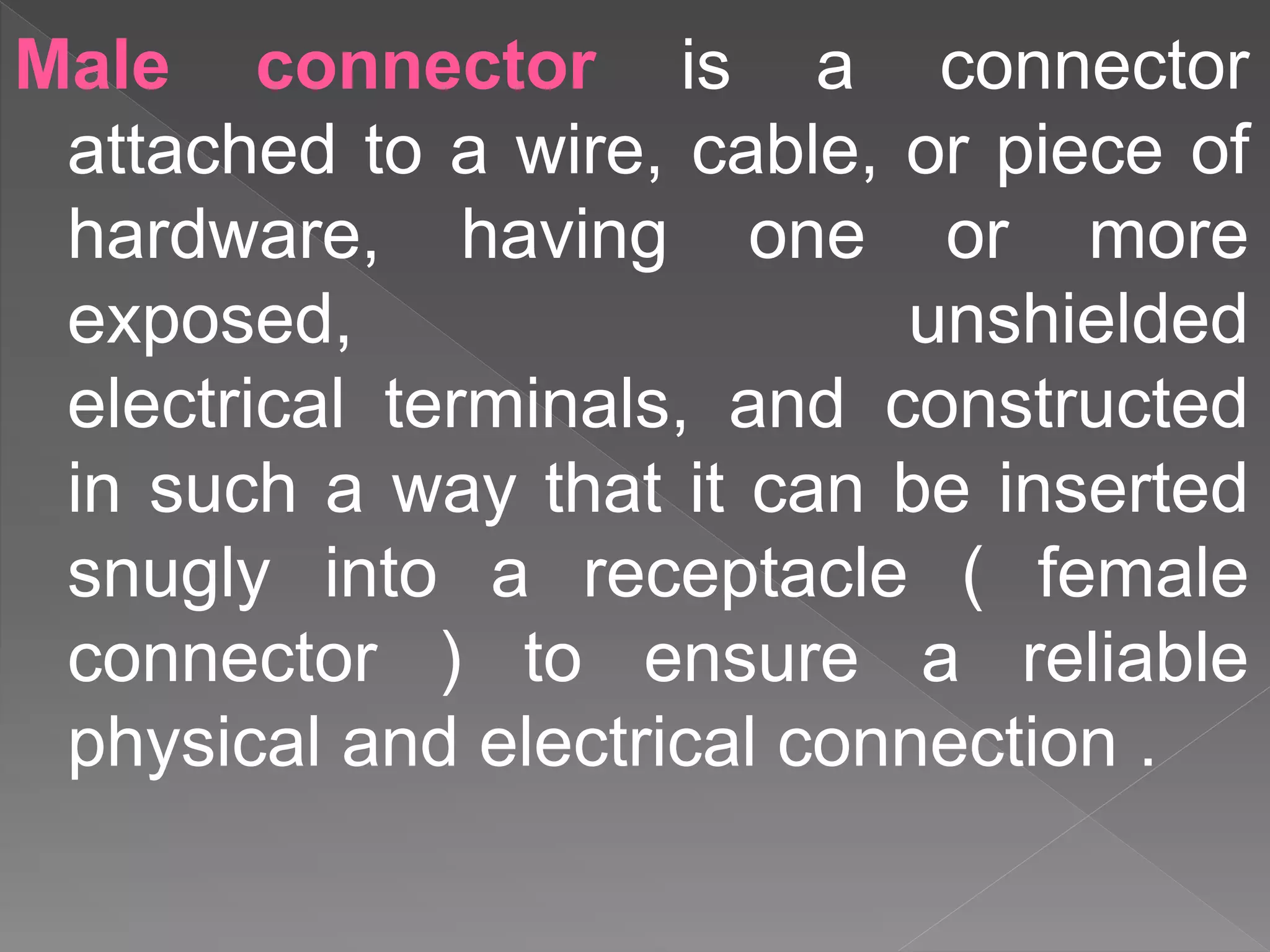 Male connector is a connector
attached to a wire, cable, or piece of
hardware, having one or more
exposed, unshielded
electrical terminals, and constructed
in such a way that it can be inserted
snugly into a receptacle ( female
connector ) to ensure a reliable
physical and electrical connection .
 