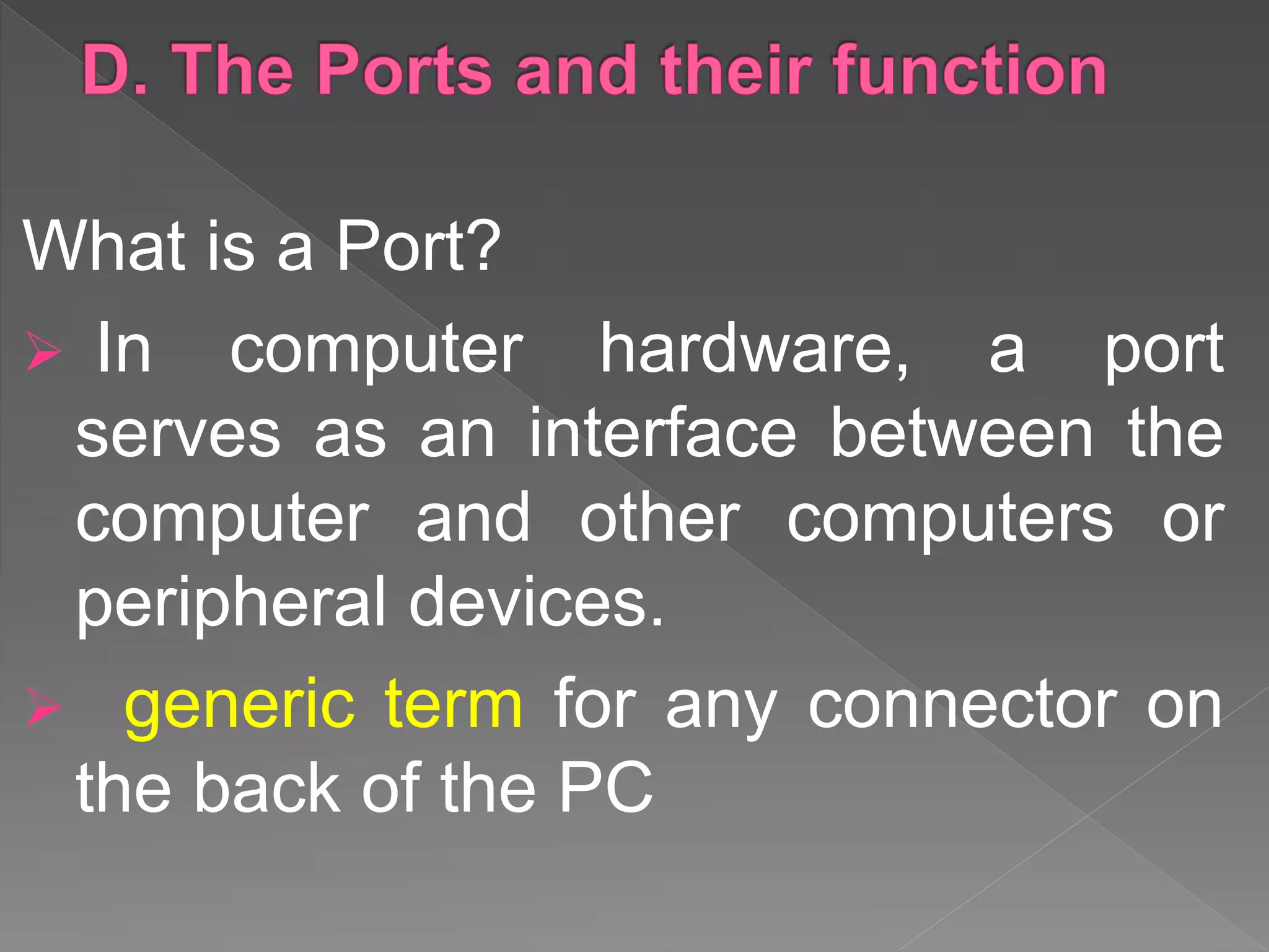 What is a Port?
 In computer hardware, a port
serves as an interface between the
computer and other computers or
peripheral devices.
 generic term for any connector on
the back of the PC
 