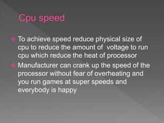  To achieve speed reduce physical size of
cpu to reduce the amount of voltage to run
cpu which reduce the heat of processor
 Manufacturer can crank up the speed of the
processor without fear of overheating and
you run games at super speeds and
everybody is happy
 
