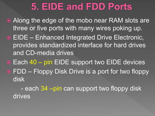  Along the edge of the mobo near RAM slots are
three or five ports with many wires poking up.
 EIDE – Enhanced Integrated Drive Electronic,
provides standardized interface for hard drives
and CD-media drives
 Each 40 – pin EIDE support two EIDE devices
 FDD – Floppy Disk Drive is a port for two floppy
disk
- each 34 –pin can support two floppy disk
drives
 