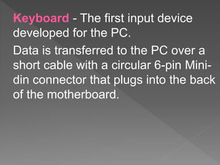 Keyboard - The first input device
developed for the PC.
Data is transferred to the PC over a
short cable with a circular 6-pin Mini-
din connector that plugs into the back
of the motherboard.
 