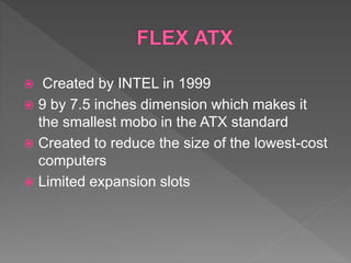  Created by INTEL in 1999
 9 by 7.5 inches dimension which makes it
the smallest mobo in the ATX standard
 Created to reduce the size of the lowest-cost
computers
 Limited expansion slots
 