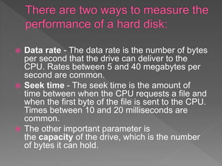  Data rate - The data rate is the number of bytes
per second that the drive can deliver to the
CPU. Rates between 5 and 40 megabytes per
second are common.
 Seek time - The seek time is the amount of
time between when the CPU requests a file and
when the first byte of the file is sent to the CPU.
Times between 10 and 20 milliseconds are
common.
 The other important parameter is
the capacity of the drive, which is the number
of bytes it can hold.
 