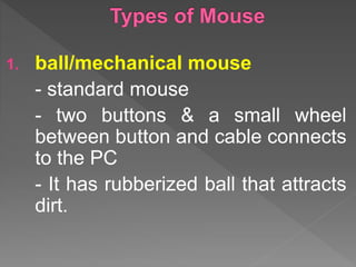 1. ball/mechanical mouse
- standard mouse
- two buttons & a small wheel
between button and cable connects
to the PC
- It has rubberized ball that attracts
dirt.
 