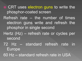  CRT uses electron guns to write the
phosphor-coated screen
Refresh rate – the number of times
electron guns write and refresh the
phosphor in single second
Hertz (Hz) – refresh rate or cycles per
second
72 Hz – standard refresh rate in
Europe
60 Hz – standard refresh rate in USA
 