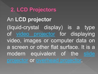 An LCD projector
(liquid-crystal display) is a type
of video projector for displaying
video, images or computer data on
a screen or other flat surface. It is a
modern equivalent of the slide
projector or overhead projector.
 