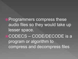 Programmers compress these
audio files so they would take up
lesser space.
CODECS – CODE/DECODE is a
program or algorithm to
compress and decompress files
 
