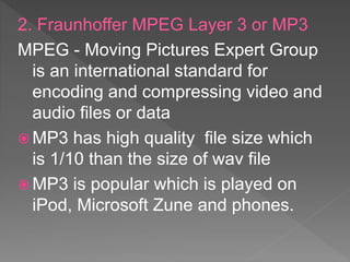 2. Fraunhoffer MPEG Layer 3 or MP3
MPEG - Moving Pictures Expert Group
is an international standard for
encoding and compressing video and
audio files or data
 MP3 has high quality file size which
is 1/10 than the size of wav file
 MP3 is popular which is played on
iPod, Microsoft Zune and phones.
 