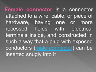 Female connector is a connector
attached to a wire, cable, or piece of
hardware, having one or more
recessed holes with electrical
terminals inside, and constructed in
such a way that a plug with exposed
conductors (male connector) can be
inserted snugly into it
 