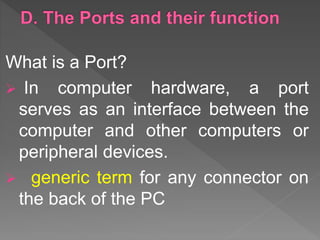 What is a Port?
 In computer hardware, a port
serves as an interface between the
computer and other computers or
peripheral devices.
 generic term for any connector on
the back of the PC
 