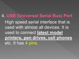 4. USB (Universal Serial Bus) Port
High speed serial interface that is
used with almost all devices. It is
used to connect latest model
printers, pen drives, cell phones
etc. It has 4 pins.
 