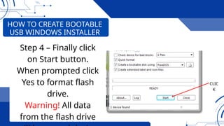 CLIC
K
HOW TO CREATE BOOTABLE
USB WINDOWS INSTALLER
Step 4 – Finally click
on Start button.
When prompted click
Yes to format flash
drive.
Warning! All data
from the flash drive
 