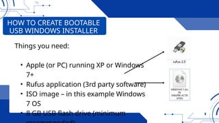 Things you need:
• Apple (or PC) running XP or Windows
7+
• Rufus application (3rd party software)
• ISO image – in this example Windows
7 OS
• 8 GB USB flash drive (minimum
HOW TO CREATE BOOTABLE
USB WINDOWS INSTALLER
 